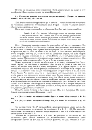 Пункты, не переданные воспроизводителю (Риву), следовательно, не входят в этот
коэффициент. Напротив, они входят в расчет коэффициента δ.
δ = (Количество пунктов, переданных воспроизводителю) / (Количество пунктов,
понятых объяснителем) = 6 / 9 = 0.66.
Здесь видно значение коэффициентов γ и δ. Первый — степень понимания объяснителя
по отношению к взрослому, производящему опыт. Второй — оценка объяснения, данного
объяснителем воспроизводителю.
Посмотрим теперь, что понял Рив из объяснения Шла. Вот текстуально слова Рива:
Рив (6 л. 6 м.). «Там [рисунок I, с] трубочка, потом она открыта, потом
— вода, которая течет в миску, потом там [II, с] она закрыта, тогда больше
нет воды, которая течет, потом есть маленькая трубочка [II, b], она лежит,
потом есть миска, которая полная. Вода больше не может течь, потому что
трубочка, которая лежит, она мешает».
Пункт (1) (название «кран») пропущен. Но понял ли Рив его? Мы его спрашиваем: «Что
все это такое?» — «Трубка». — «Это кран?» — «Нет». Итак, он не понял, что неудивительно,
так как Шла не сказал ему этого. Пункт (2) также пропущен. Мы показываем Риву ручки (а)
и спрашиваем, что это такое. Он ничего о них не знает. Он также не понял, как поступают,
чтобы повернуть трубочку (b), о чем он мог бы догадаться, слушая, как Шла говорит:
«Открыто» и т.д., даже не понимая, что а — ручки. Пункты (3), (4) и (7), следовательно, тоже
ему не удались. Мы контролируем это истолкование посредством различных вопросов: «Как
нужно делать, чтобы положить трубочку?» и т. д. Все же остальное понятно.
Можно попытаться указать на два обстоятельства по поводу понимания Рива. Это, с
одной стороны, его отношение к пониманию Шла, то есть не только к тому, что Шла
передал, но также к тому, что Шла понял, не передавая (α). С другой стороны — это его
отношение к тому, что Шла ясно выразил (ß). В этом смысле пункты (4) и (7), которые Шла
передал («Там закрыто, он не находит больше трубочки, которая течет» и т. д.), не поняты
Ривом. Однако Рив, даже не зная, что а — ручки крана, мог бы додуматься, что для того,
чтобы закрыть или расположить горизонтально канал b, надо повернуть или «закрыть»
что-то. Эта связь совершенно ускользнула от него, хотя Шла и указал на нее, подчеркнув
свои слова жестом. Можно, конечно, признать, что Шла не выражает этой мысли достаточно
ясно, но он ее выражает именно в детском стиле «соположения» (см. § 6). Вместо того чтобы
сказать: «Он не находит больше трубочки, потому что закрыто», Шла говорит: «Закрыто, он
больше не находит трубочки». Таков стиль его мысли. Почему же Рив не понимает его, если
и он, вероятно, думает таким же образом?
Итак, Рив понял 4 пункта из 6, которые передал Шла, и из 9, которые Шла понял.
Отсюда можно вывести два коэффициента — α и ß:
α = (Все, что понял воспроизводящий) / (Все, что понял объясняющий) = 4 / 9 =
0.44.
ß = (Все, что понял воспроизводящий) / (Все, что понял объясняющий) = 4 / 6 =
0.66.
Так как два пункта (4) и (7) переданы Шла в стиле соположения, можно их было бы
считать непереданными, что изменило бы коэффициент ß в 4 / 4 = 1,00. Мы условимся
рассматривать соположение в качестве манеры выражаться, но с тем, чтобы впоследствии
рассмотреть его отдельно (§ 6).
Значения же коэффициентов α и ß ясны. Коэффициент α показывает то, что
объяснитель сумел сделать понятным для воспроизводителя. Разновидность этого
коэффициента зависит от двух весьма различных факторов, но здесь смешанных в одно
 