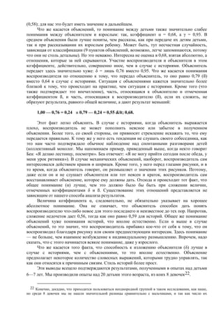 (0,58); для нас это будет иметь значение в дальнейшем.
Что же касается объяснений, то понимание между детьми также значительно слабее
понимания между объяснителем и взрослым: так, коэффициент α = 0,68, а γ = 0,93. В
среднем объяснения были лучше поняты, чем рассказы, как при передаче их детям детьми,
так и при рассказывании их взрослым ребенку. Может быть, тут несчастная случайность,
зависящая от классификации (9 пунктов объяснений, возможно, легче запоминаются, потому
что они не столь детальны). Но это неважно. Интересна не оценка в 0,68, взятая абсолютно, а
отношения, которые за ней скрываются. Участие воспроизводителя и объяснителя в этом
коэффициенте, действительно, совершенно иное, чем в случае с историями. Объяснитель
передает здесь значительно хуже: δ = лишь 0,76 вместо 0,95. Что же касается понимания
воспроизводителя по отношению к тому, что передал объяснитель, то оно равно 0,79 (ß)
вместо 0,64 в случае с историями. Ситуация с объяснениями кажется значительно более
близкой к тому, что происходит на практике, чем ситуация с историями. Кроме того (что
также подтверждает это впечатление), часть, относящаяся к объяснителю и отмеченная
коэффициентом ß, и часть, относящаяся к воспроизводителю (ß), если их сложить, не
образуют результата, равного общей величине, а дают результат меньший:
1,00 — 0,76 = 0,24 и 0,79 — 0,24 = 0,55 < 0,68.
Этот факт легко объяснить. В случае с историями, когда объяснитель выражается
плохо, воспроизводитель не может пополнить неясное или забытое в полученном
объяснении. Более того, со своей стороны, он привносит стремление искажать то, что ему
передается правильно. К тому же у него есть тенденция не слушать своего собеседника, как
это нам часто подтверждало обычное наблюдение над спонтанными разговорами детей
(коллективный монолог. Мы напоминаем пример, приведенный выше, когда некто говорит
Беа: «Я делаю лестницу, посмотри». Беа отвечает: «Я не могу прийти сегодня после обеда, у
меня урок ритмики»). В случае механических объяснений, наоборот, воспроизводитель сам
интересовался действием кранов и шприцев. Кроме того, у него перед глазами рисунки, и в
то время, когда объяснитель говорит, он размышляет о значении этих рисунков. Поэтому,
даже если он и не слушает объяснителя или тот неясен и краток, воспроизводитель сам
восстанавливает объяснение, которое ему должны дать. Отсюда и происходит тот факт, что
общее понимание (α) лучше, чем это должно было бы быть при сложении величин,
отмеченных коэффициентами δ и ß. Существование этих отношений представляется не
зависящим от нашего способа анализа результатов.
Величина коэффициента α, следовательно, не обязательно указывает на хорошее
абсолютное понимание. Она не означает, что объяснитель способен дать понять
воспроизводителю что-либо новое для этого последнего и неизвестное до тех пор. Напротив,
сложение недочетов дает 0,56, тогда как оно равно 0,59 для историй. Общее же понимание
объяснений хуже понимания историй, что вполне естественно. Если α выше в случае
объяснений, то это значит, что воспроизводитель прибавил кое-что от себя к тому, что он
воспроизводил благодаря рисунку или своим предшествующим интересам. Здесь понимание
— не больше, чем взаимное возбуждение к индивидуальному размышлению. Впрочем, надо
сказать, что с этого начинается всякое понимание, даже у взрослого.
Что же касается того факта, что способность к изложению объяснителя (δ) лучше в
случае с историями, чем с объяснениями, то это вполне естественно. Объяснение
предполагает некоторое количество словесных выражений, которыми трудно управлять, так
как они относятся к причинным связям. Стиль историй более прост.
Эти выводы всецело подтверждаются результатами, полученными в опытах над детьми
6—7 лет. Мы производили опыты над 20 детьми этого возраста, из коих 8 девочек22.
22 Конечно, досадно, что приходится пользоваться неоднородной группой в таком исследовании, как наше,
но среди 8 девочек мы не нашли значительной разницы сравнительно с мальчиками, и так как число их
 