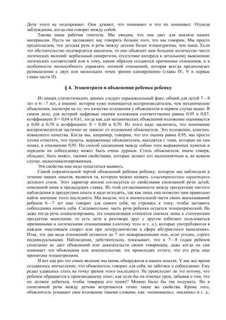 Дети этого не подозревают. Они думают, что понимают и что их понимают. Отсюда
заблуждение, когда они говорят между собой.
Такова наша рабочая гипотеза. Мы увидим, что она дает для анализа наших
материалов. Пусть не заставляют нас говорить больше того, что мы говорим. Мы просто
предполагаем, что детская речь и речь между детьми более эгоцентричны, чем наша. Если
это обстоятельство подтвердится анализом, то оно объяснит нам большое количество чисто
логических явлений: вербальный синкретизм, отсутствие интереса к детальному выяснению
логических соответствий или к тому, каким образом создаются причинные отношения, и в
особенности неспособность управлять логикой отношений, которая всегда предполагает
размышление с двух или нескольких точек зрения одновременно (главы IV, V и первые
главы части II).
§ 4. Эгоцентризм в объяснении ребенка ребенку
Из наших статистических данных следует парадоксальный факт, общий для детей 7—8
лет и 6—7 лет, а именно: истории хуже понимаются воспроизводителем, чем механические
объяснения, несмотря на то, что качество изложения у объяснителя в первом случае выше. В
самом деле, для историй цифровые оценки изложения соответственно равны 0,95 и 0,87,
коэффициент ß = 0,64 и 0,61, тогда как для механических объяснений изложение оценивается
в 0,80 и 0,70 и коэффициент ß = 0,80 и 0,70. Из этого надо заключить, что понимание
воспроизводителя частично не зависит от изложения объяснителя. Это изложение, конечно,
невысокого качества. Когда мы, например, говорим, что его оценка равна 0,95, мы просто
хотим отметить, что пункты, выраженные объяснителем, находятся с теми, которые он сам
понял, в отношении 0,95. Но способ соединения между собою этих выраженных пунктов и
передачи их собеседнику может быть очень дурным. Стиль объяснителя, иначе говоря,
обладает, быть может, такими свойствами, которые делают его малопонятным и, во всяком
случае, малосоциализированным.
Эти свойства нам надо попытаться выявить.
Самой поразительной чертой объяснений ребенка ребенку, которую мы наблюдали в
течение наших опытов, является та, которую можно назвать эгоцентрическим характером
детского стиля. Этот характер вполне согласуется со свойствами спонтанной речи детей,
описанной нами в предыдущих главах. Из этой согласованности между продуктами чистого
наблюдения и продуктами опыта и надо исходить, так как лишь она позволит нам правильно
найти значение этого последнего. Мы видели, что в значительной части своих высказываний
ребенок 6—7 лет еще говорит для самого себя, не стремясь к тому, чтобы заставить
собеседника понять себя. Следовательно, часть речи ребенка остается эгоцентрической. Но
даже когда речь социализирована, эта социализация относится сначала лишь к статическим
продуктам мышления, то есть дети в разговоре друг с другом избегают пользоваться
причинными и логическими отношениями («потому что» и т. д.), которые употребляются в
каждом «настоящем споре» или при «сотрудничестве в сфере абстрактного мышления».
Итак, эти два вида отношений остаются до 7 лет невыраженными или, если угодно, строго
индивидуальными. Наблюдение, действительно, показывает, что к 7—8 годам ребенок
спонтанно не дает объяснений или доказательств своим товарищам, даже когда он сам
понимает эти объяснения или доказательства; это происходит оттого, что его речь еще
пропитана эгоцентризмом.
И вот как раз это самое явление мы вновь обнаружили в наших опытах. У нас все время
создавалось впечатление, что объяснитель говорил для себя, не заботясь о собеседнике. Ему
редко удавалось стать на точку зрения этого последнего. Не происходит ли это потому, что
ребенок обращается к производящему опыт, как если бы он отвечал урок, забывая о том, что
он должен добиться, чтобы товарищ его понял? Можно было бы так подумать. Но в
спонтанной речи между детьми встречаются точно такие же свойства. Кроме того,
объяснитель уснащает свое изложение такими словами, как: «понимаешь», «видишь» и т. д.;
 