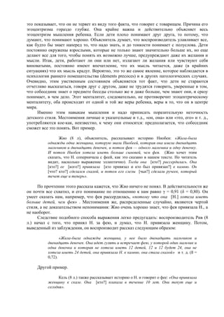это показывает, что он не теряет из виду того факта, что говорит с товарищем. Причина его
эгоцентризма гораздо глубже. Она крайне важна и действительно объясняет весь
эгоцентризм мышления ребенка. Если дети плохо понимают друг друга, то потому, что
думают, что понимают хорошо. Объяснитель думает, что воспроизводитель улавливает все,
как будто бы знает наперед то, что надо знать, и до тонкости понимает с полуслова. Дети
постоянно окружены взрослыми, которые не только знают значительно больше их, но еще
делают все для того, чтобы понять их возможно лучше, предупреждают даже их желания и
мысли. Итак, дети, работают ли они или нет, излагают ли желания или чувствуют себя
виноватыми, постоянно имеют впечатление, что их мысль читается, даже (в крайних
ситуациях) что их мысль крадут. Вероятно, это то же самое явление, которое наблюдается в
психологии раннего помешательства (dements precoces) и в других патологических случаях.
Очевидно, этим умственным состоянием объясняется тот факт, что дети не стараются
отчетливо высказаться, говоря друг с другом, даже не трудятся говорить, уверенные в том,
что собеседник знает о предмете беседы столько же и даже больше, чем знают они, и сразу
понимает, в чем дело. Этот менталитет, следовательно, не противоречит эгоцентрическому
менталитету, оба происходят от одной и той же веры ребенка, веры в то, что он в центре
мира.
Именно этим навыкам мышления и надо приписать поразительную неточность
детского стиля. Местоимения личные и указательные и т.д., «он, она» или «это, его» и т. д.,
употребляются кое-как, неизвестно, к чему они относятся: предполагается, что собеседник
сможет все это понять. Вот пример.
Жио (8 л), объяснитель, рассказывает историю Ниобеи: «Жила-была
однажды одна женщина, которую звали Ниобеей, которая она имела двенадцать
мальчиков и двенадцать девочек, и потом фея — одного мальчика и одну девочку.
И потом Ниобея хотела иметь больше сыновей, чем фея. (Жио хочет этим
сказать, что Н. соперничала с феей, как это сказано в нашем тексте. Но читатель
видит, насколько выражение эллиптично). Тогда она [кто?] рассердилась. Она
[кто?] ее [кого?] привязала [кто привязал и кто был привязан?] к камню. Он
[что? кто?] сделался скалой, и потом его слезы [чьи?] сделали ручеек, который
течет еще и теперь».
По прочтении этого рассказа кажется, что Жио ничего не понял. В действительности же
он почти все схватил, и его понимание по отношению к нам равно γ = 0,91 (δ = 0,80). Он
умеет сказать нам, например, что фея рассердилась, «потому что она [Н.] хотела иметь
больше детей, чем фея» . Местоимения же, распределенные случайно, являются чертой
стиля, а не доказательством непонимания: Жио очень хорошо знает, что фея привязала Н., а
не наоборот.
Следствие подобного способа выражения легко предугадать: воспроизводитель Рив (8
л.) начал с того, что принял Н. за фею, и думал, что Н. привязала женщину. Потом,
выведенный из заблуждения, он воспроизводит рассказ следующим образом:
«Жила-была однажды женщина, у нее было двенадцать мальчиков и
двенадцать девочек. Она идет гулять и встречает фею, у которой один мальчик и
одна девочка и которая не хотела иметь 12 детей, 12 и 12 будет 24, она не
хотела иметь 24 детей, она привязала Н. к камню, она стала скалой» и т. д. (ß =
0,72).
Другой пример.
Кель (8 л.) также рассказывает историю о Н. и говорит о фее: «Она привязала
женщину к скале. Она [кто?] плакала в течение 10 лет. Они текут еще и
сегодня».
 