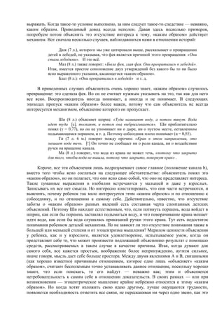 выражать. Когда такое-то условие выполнено, за ним следует такое-то следствие — неважно,
каким образом. Приводимый довод всегда неполон. Давая здесь несколько примеров,
попробуем потом объяснить это отсутствие интереса к тому, «каким образом» действует
механизм. Вот сначала несколько случаев, наблюдавшихся нами в отношении историй:
Дюк (7 л.), которого мы уже цитировали выше, рассказывает о превращении
детей в лебедей, не указывая, что фея является причиной этого превращения: «Они
стали лебедями». И это всё.
Маз (8 л.) также говорит: «Была фея, злая фея. Они превратились в лебедей».
Итак, имеется простое соположение двух утверждений без какого бы то ни было
ясно выраженного указания, касающегося «каким образом».
Блат (8 л.): «Они превратились в лебедей» и т. д.
В приведенных случаях объяснитель очень хорошо знает, «каким образом» случилось
превращение: это сделала фея. Но он не считает нужным указывать на это, так как для него
все ясно. Воспроизводитель иногда понимает, а иногда и не понимает. В следующих
эпизодах пропуск «каким образом» более важен, потому что сам объяснитель не всегда
интересуется механизмом, объяснение которого он пропускает.
Ши (8 л.) объясняет шприц: «Туда наливают воду, а потом тянут. Вода
идет туда [с], толкают, и потом она выбрызгивается». Ши приблизительно
понял (γ = 0,77), но он не упоминает ни о дыре, ни о пустом месте, оставленном
подымающимся поршнем, и т. д. Поэтому собеседник плохо понимает (α = 0,55).
Ги (7 л. 6 м.) говорит между прочим: «Кран в этом направлении, это
мешает воде течь. [!] Он точно не сообщает ни о роли канала, ни о воздействии
ручек на вращение канала.
Ма (8 л.) говорит, что вода из крана не может течь, «потому что закрыто
для того, чтобы вода не вышла, потому что закрыто, повернут кран» .
Короче, все эти объяснения лишь подразумевают самое главное (положение канала b),
вместо того чтобы ясно сослаться на следующее обстоятельство: объяснитель понял это
«каким образом», но он полагает, что оно ясно само собой, что оно не представляет интереса.
Такие туманные выражения в изобилии встречаются у малышей и даже у взрослых.
Записывать их все нет смысла. Но интересно констатировать, что они часто встречаются, и
выяснить, почему ребенок так мало интересуется этим «каким образом» и по отношению к
собеседнику, и по отношению к самому себе. Действительно, известно, что отсутствие
заботы о «каким образом» разных явлений есть составная черта спонтанных детских
объяснений. Поэтому Ши находит естественным, что, если потянуть поршень, вода войдет в
шприц, как если бы поршень заставлял подыматься воду, и что поворачивание крана мешает
идти воде, как если бы вода слушалась приказаний ручки этого крана. Тут есть недостаток
понимания ребенком деталей механизма. Но не зависит ли это отсутствие понимания также в
большей или меньшей степени и от эгоцентризма мышления? Мерилом ценности объяснения
у ребенка, как и у взрослого, является удовлетворение, испытываемое умом, когда он
представляет себе то, что может произвести подлежащий объяснению результат с помощью
средств, рассматриваемых в таком случае в качестве причины. Итак, когда думают для
самого себя, все кажется простым, воображение более непринужденно, аутизм сильнее,
иначе говоря, мысль дает себе больше простора. Между двумя явлениями А и В, связанными
(как хорошо известно) причинным отношением, которое одно лишь «объясняет» «каким
образом», считают бесполезным точно устанавливать данное отношение, поскольку хорошо
знают, что если поискать, то его найдут — неважно как; этим и объясняется
нетребовательность к самим себе в отношении доказательств. В своих рамках — или при
возникновении — эгоцентрическое мышление крайне небрежно относится к этому «каким
образом». Но когда хотят изложить свою идею другому, лучше ощущаются трудности,
появляется необходимость отметить все связи, не перескакивая ни через одно звено, как это
 