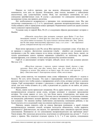 Именно по этой-то причине, как мы видели, объяснения механизмов лучше
понимаются, хотя дать их труднее. Изложение, даже плохое, вызывает у собеседника
аналогичные, уже существующие схемы. Итак, нет настоящего понимания, но есть
совпадение приобретенных схем. В случае с рассказами это совпадение невозможно, и
вызываемые схемы, как правило, различны.
Нет необходимости возвращаться к примерам этих несовпадающих схем. Мы уже
достаточно ознакомились в § 2 и 4 с рассказами, данными воспроизводителями, для того
чтобы избавить себя от приведения новых примеров. Ограничимся одной или двумя схемами
чисто словесного происхождения.
Услышав одну из версий Жио, Ри (8 л.) следующим образом рассказывает историю о
Ниобее:
«Однажды жила-была одна женщина, которую звали Вайка. У нее было
двенадцать сыновей. У одной феи был лишь один сын. Однажды, как-то раз, ее
сын сделал пятно на камешке. Его мама плакала в течение пяти лет. Это [пятно,
как Ри нам сказал впоследствии] образовало скалу, а ее слезы — это образовало
ручеек, который течет еще и по сей день».
Идея пятна зародилась в уме Ри, когда Жио произнес следующие слова: «Сын феи, он
ее привязал к камню». Достаточно однозвучия («tache – attachè») для создания целого
построения в уме Ри: мама плакала из-за пятна, которое сделало скалу. Было, значит, не
только непонимание одного термина «привязан» («attachè»), но поскольку мы думаем
целыми фразами, а не словами, то весь конец рассказа был целиком искажен.
Герб (6 л.) рассказывает историю четырех лебедей, после того как услышал рассказ
Мет (см. § 5):
«Жила-была королева с королем, потом четверо детей, девочка и три
мальчика. Была одна злая фея, потом было, что всех детей одели в белое.
Родители их искали. Они нашли их на берегу моря. Он сказал злой королеве [=
фее]: «Эти дети наши?» Злая королева сказала: «Нет, они не ваши».
Здесь снова кажется, что искажены лишь слова «обращены в лебедей» (= «одеты в
белое»). Но есть нечто большее. Эта идея о переодевании значительно изменила конец
рассказа: вместо того чтобы думать о превращении детей в птиц, которые улетают в далекие
страны, Герб ассимилирует историю с рассказом о простой краже детей. Фея переодела
детей, для того чтобы оставить их у себя, и родителям не удалось их ни найти, ни узнать
из-за переодевания.
Видно, каким путем происходит искажение. Из-за дурно понятых слога и слова в уме
воспроизводителя создается целая схема, которая затемняет и изменяет продолжение
истории. Эта схема зависит от того, что чем более мысль эгоцентрична, тем менее она
аналитична, как мы это видели в главе I. Поэтому она не связывается с отдельными словами,
но вынуждена действовать целыми фразами, которые она целиком, без анализа, понимает
или искажает. Это явление вообще свойственно умственному пониманию ребенка, и мы
будем изучать его в следующей главе под именем вербального синкретизма .
Наконец, можно спросить себя по поводу факторов понимания: в какой степени
воспроизводитель понимает способ, которым пользуется объяснитель, чтобы выразить
причинность? Действительно, мы видели, что причинная связь заменяется простой связью
соположения. Понимается ли это соположение воспроизводителем как причинная связь?
Таков вопрос. Вот несколько результатов, полученных из наблюдения над детьми 7—8 лет в
опыте с краном. Мы отметили отдельно пункты 4, 6, 7 и 9 как пункты, относящиеся
умственных типов не понимают друг друга и в том случае, когда читают один другому.
 