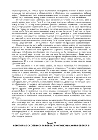 социализированно, мы гораздо лучше подчиняемся «императиву истины». В какой момент
появляется это стремление к объективности в объяснении или рассказывании ребенка
ребенку? Установление этого момента поможет нам в то же время определить критический
период, когда понимание между детьми становится желательным , то есть возможным.
В этом смысле наши материалы дают относительно точный ответ. В самом деле, с
одной стороны, лишь после 7 или 8 лет мы можем говорить о действительном понимании
между детьми. До сих пор эгоцентрические факторы словесного выражения (эллиптический
стиль, неопределенные местоимения и т. д.) и самого понимания, так же как и производные
факторы (такие, как отсутствие порядка в рассказах, соположение и т. д.), еще слишком
сильны, чтобы было настоящее понимание между детьми. Возраст от 7 до 8 лет как будто
ознаменовывается уменьшением интенсивности этих факторов и даже исчезновением
некоторых из них (отсутствие порядка). С другой стороны, именно в силу этого совпадения
двух явлений, стечение которых, конечно, не случайно, мы позволим себе установить начало
взаимного словесного понимания детей между 7 и 8 годами, причем имеется существенная
разница между детьми 6—7 лет и детьми 7—8 лет в аспекте их стремления к объективности.
В самом деле, мы часто себя спрашиваем во время наших опытов, до какой степени
объяснители в своем изложении или воспроизводители, повторяя услышанные фразы,
старались или намеревались быть правдивыми. Случается, например, что объяснитель, не
имея перед собой конца своей истории или объяснения, как бы придумывает это окончание
или, по меньшей мере, искажает его так, как если бы он фантазировал. Также иногда
кажется, будто воспроизводитель отказывается от верного воспроизведения услышанного, не
желая повторять того, что он не понял, и рассказывает какую-нибудь историю, им самим
выдуманную. И в этом отношении существует большая разница между нашими двумя
группами детей.
Про мальчиков 7—8 лет можно сказать, не рискуя ошибиться, что объяснитель и
воспроизводитель стараются верно воспроизвести услышанное. У них есть чувство верности
рассказа или правдивости объяснения. Когда они выдумывают, что случается редко, они
знают это и охотно сознаются, когда мы их спрашиваем. Это тем более ясно, что между
рассказами и объяснениями механизмов есть существенная разница в данном ракурсе.
Объяснение механизмов вызывает более живой интерес. Объяснитель и воспроизводитель
стараются оба понять; результаты вследствие этого лучше. Истории менее
заинтересовывают, объяснитель рассказывает их более вяло. Даже когда он передает верно,
что обыкновенно случается, его стремление к объективности менее велико.
У маленьких, наоборот, разницу между выдумкой и верным сообщением определить
гораздо труднее. Если ребенок забыл или плохо понял, он выдумывает по простоте
душевной. Если его спросить о том, что он слышал, он отказывается от выдумки, если же не
мешать ему, то он будет верить тому, что выдумывает. Между фабулированием, или
сознательным и намеренным выдумыванием, и несознательным искажением есть много
переходов.
Это основное отличие между нашими двумя группами. Оно доказывает, что стремление
объективно выразить свою мысль, понять другого появляется у детей приблизительно к 7
или 7 с половиной годам. Оказывается, не тот факт, что они выдумывают, мешает маленьким
детям понимать друг друга в наших опытах (в случаях, когда они не выдумывали, мы
наблюдали то же явление непонимания), а как раз наоборот: именно то, что они оставались
эгоцентрическими и не испытывали потребности ни сообщать, ни понимать, позволяет
ребенку выдумывать согласно своей фантазии и объясняет его малую заботу об
объективности рассказа.
Глава IV
НЕКОТОРЫЕ ОСОБЕННОСТИ ВЕРБАЛЬНОГО ПОНИМАНИЯ РЕБЕНКА В
 