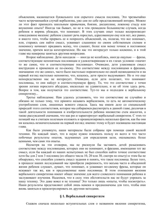 объяснения, касающегося буквального или скрытого смысла пословиц. Это чрезвычайно
часто встречающийся случай вербализма, уже сам по себе представляющий интерес. Можно
ли этот факт приписать школьным привычкам, боязни, дисциплине, ложному стыду или
внушению опыта? Иногда так бывает, но не в том громадном большинстве случаев, когда
ребенок и впрямь убежден, что понимает. В этих случаях опыт только воспроизводит
повседневное явление: ребенок слышит речь взрослых, адресованную ему или нет, все равно,
и вместо того, чтобы прервать ее и попросить объяснений, он, полагая, что все понимает,
или, стараясь сам найти смысл, усваивает слышимое по своим собственным схемам и
понемногу начинает придавать всему, что слышит, более или менее точное и постоянное
значение, причем всегда категорическое. Но нас это интересует только косвенно, и в этой
главе мы намерены заняться другими вопросами.
Второе наблюдение. Дети находили — иногда не колеблясь, иногда ощупью — фразы,
соответствующие непонятным пословицам и удовлетворяющие в их глазах условию «значит
то же самое, что и соответствующие пословицы». Очевидно, дети улавливали смысл
инструкции и применяли ее по-своему. Это соответствие между пословицами и фразами,
значащими «то же самое», часто было настолько поразительно по своей неожиданности и на
первый взгляд настолько непонятно, что, казалось, дети просто выдумывают. Но и это еще
непосредственно нас не интересует. Очевидно, если дети полагают, что понимают
пословицы, то они найдут и соответствующую фразу. То, что это соответствие с точки
зрения логики взрослого абсурдно, нисколько не удивительно, и не об этом здесь речь.
Вопрос в том, как получается это соответствие. Тут-то мы и подходим к вербальному
синкретизму...
Третье наблюдение. Нам удалось установить, что это соответствие не случайно и
обязано не только тому, что принято называть вербализмом, то есть не автоматическому
употреблению слов, лишенных всякого смысла. Здесь мы имеем дело со специальной
природой этого соответствия, которое мы собираемся рассмотреть в данной главе, различая в
такой деятельности понимания и изобретательности ребенка множество схем аналогии, а
также рассуждений скачками, что как раз и характеризует вербальный синкретизм. С этих-то
позиций мы и считаем полезным изложить и проанализировать несколько фактов, как бы они
ни казались незначительными на первый взгляд; именно этому и будет посвящена настоящая
глава.
Как было упомянуто, наши материалы были собраны при помощи самой жалкой
техники. Но каждый знает, что в науке нужно извлекать пользу из всего и что часто
побочные результаты опытов, задуманных для определения цели, оказывались более
ценными, чем сами эти опыты.
Несмотря на эти оговорки, мы не рискнули бы заставить детей разыскивать
соответствие между пословицами, которых они не понимают, и фразами, имеющими тот же
смысл, если бы каждый из наших испытуемых не был способен найти точное соответствие
хотя бы для 2 или 3 пословиц (из общего числа 10, 20 или 30, смотря по опыту) и этим бы не
обнаружил, что способен уловить смысл задания и понять, что такое пословица. Более того,
в процессе наших исследований мы приобрели уверенность, что весьма часто в обыденной
жизни ребенок слушает, думает, что понимает, и усваивает по-своему фразы, которые он
искажает так же, как и предложенные нами пословицы. В этом отношении явления
вербального синкретизма имеют общее значение для всего словесного понимания ребенка и
заслуживают изучения. Надеемся, что в силу этих обстоятельств нас не будут упрекать за
нашу технику. Это даже вовсе и не техника! Это только лишь «опыты, чтобы посмотреть».
Наши результаты представляют собой лишь намеки и предназначены для того, чтобы ими
вновь заняться и проконтролировать их другими методами.
§ 1. Вербальный синкретизм
Скажем сначала несколько вступительных слов о названном явлении синкретизма,
 