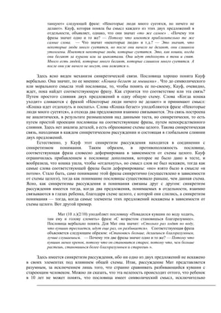 танцуют» следующей фразе: «Некоторые люди много суетятся, но ничего не
делают». Кауф, которая поняла бы смысл каждого из этих двух предложений в
отдельности, объявляет, однако, что они значат «то же самое» . «Почему эти
фразы значат одно и то же? — Потому что имеются приблизительно те же
самые слова. — Что значит «некоторые люди» и т.д.? — Это значит, что
некоторые люди много суетятся, но после они ничего не делают, они слишком
утомлены. Имеются некоторые люди, которые суетятся. Это, как кошки, когда
они бегают за курами или за цыплятами. Они идут отдохнуть в тени и спят.
Много есть людей, которые много бегают, которые слишком много суетятся. А
после они уж ничего не могут, они ложатся ».
Здесь ясно виден механизм синкретической связи. Пословица хорошо понята Кауф
вербально. Она значит, по ее мнению: «Кошка бегает за мышами» . Что до символического
или морального смысла этой пословицы, то, чтобы понять ее по-своему, Кауф, очевидно,
ждет, пока найдет соответствующую фразу. Как строится это соответствие или эта связь?
Путем простого слияния двух предложений в одну общую схему. Слова «Когда кошка
уходит» сливаются с фразой «Некоторые люди ничего не делают» и принимают смысл:
«Кошка идет отдохнуть и поспать». Слова «Кошка бегает» уподобляются фразе «Некоторые
люди много суетятся», а отсюда два предложения взаимно связываются. Эта связь построена
не аналитически, в результате размышления над данными теста, но синкретически, то есть
путем простой проекции пословицы на соответствующие фразы, путем непосредственного
слияния. Здесь нет анализа деталей, а есть образование схемы целого. Такова синкретическая
связь, находимая в каждом синкретическом рассуждении и состоящая в глобальном слиянии
двух предложений.
Естественно, у Кауф этот синкретизм рассуждения находится в соединении с
синкретизмом понимания. Таким образом, в противоположность пословице,
соответствующая фраза словесно деформирована в зависимости от схемы целого. Кауф
ограничилась прибавлением к пословице дополнения, которое не было дано в тесте, и
вообразила, что кошка ушла, чтобы «отдохнуть», но смысл слов не был искажен, тогда как
самые слова соответствующей фразы были деформированы: «но» взято было в смысле «и
потом». Стало быть, само понимание этой фразы синкретично (осуществлено в зависимости
от схемы целого), тогда как понимание пословицы существовало раньше, чем данная схема.
Ясно, как синкретизмы рассуждения и понимания связаны друг с другом: синкретизм
рассуждения имеется тогда, когда два предложения, понимаемых в отдельности, взаимно
связываются в глазах ребенка, благодаря схеме целого, с которой они слились, а синкретизм
понимания — тогда, когда самые элементы этих предложений искажены в зависимости от
схемы целого. Вот другой пример.
Мат (10 л.)(2/10) уподобляет пословицу «Повадился кувшин по воду ходить,
там ему и голову сломить» фразе «С возрастом становишься благоразумнее».
Пословица вербально понята. Для Мат она значит: «Столько раз ходят по воду,
что кувшин трескается, идут еще раз, он разбивается». Соответствующая фраза
объясняется следующим образом: «Становясь больше, делаешься благоразумным,
лучше слушаешься. — Почему эти две фразы значат одно и то же? — Потому что
кувшин менее крепок, потому что он становится старее, потому что, чем больше
растешь, становишься более благоразумным и стареешь ».
Здесь имеется синкретизм рассуждения, ибо ни одно из двух предложений не искажено
в своих элементах под влиянием общей схемы. Итак, рассуждение Мат представляется
разумным, за исключением лишь того, что странно сравнивать разбивающийся кувшин с
стареющим человеком. Можно ли сказать, что эта нелепость происходит оттого, что ребенок
в 10 лет не может понять, что пословица имеет символический смысл, исключительно
 