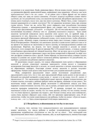 аналитичен и не дедуктивен. Кауф, сравнивая фразу «Когда кошка уходит, мыши танцуют»
со связавшейся фразой, приведенной выше, оправдывает свое сравнение: «Потому что тут
приблизительно одни и те же слова». А на самом деле в обеих фразах нет ни одного
общего слова, нет даже ни одного синонима. «Уходит» делается подобным словам «много
суетятся», но это уподобление схем, а не аналогия частностей, ибо ребенок предполагает, что
кошка ушла отдохнуть после того, как она много суетилась. Может быть, слово «танцуют»
(мыши) сравнивается со словом «суетятся»? Но это сравнение возможно лишь при помощи
схемы целого. Точно так же, когда Мат хочет оправдать свое уподобление пословицы
«Повадился кувшин...» вышеприведенной фразе, она говорит нам, что имеются похожие
слова в двух предложениях: «большой» и «старый» . Но это она сама ввела слово «старый»,
истолковывая пословицу: «Потому что он [кувшин] становится старым». Здесь снова
аналогия частностей появляется после аналогии схем целого или, по крайней мере, в
зависимости от них. Допустим, что эта аналогия в подробностях была замечена сразу и
послужила причиной образования глобальной схемы; этого недостаточно, чтобы объяснить
природу схемы: «Кувшин, старея, становится менее тверд, как и человек, старея, становится
более благоразумным». Очевидно, что аналогия в деталях и схема целого даются в одно и то
же время и что имеется не заключение от части к целому, но непосредственное слияние или
ассимиляция. Впрочем, мы видели, что часто никакая аналогия в деталях не может
объяснить этого синкретизма. В другом примере Мат («Угольный мешок...») между словами
уподобляемых предложений нет никакой аналогии. Факт так же ясен, как и в случае Периля:
слова «не делает монаха» принимают смысл все более конкретный и образный, по мере того
как две фразы сливаются одна с другой. Таким образом, не аналогия между словами «делать
монаха» и словами «не делают ничего» позволила ребенку произвести это уподобление, но,
наоборот, успешное уподобление укрепило аналогию.
В заключение следует сказать, что между образованием схем целого и образованием
аналогий в деталях существует взаимная зависимость: схемы целого и становятся
возможными благодаря аналогии в деталях, но одной аналогии в деталях недостаточно для
их образования; наоборот, благодаря схемам целого аналогии в деталях получают
оформление. Однако схем целого тоже недостаточно для создания аналогий в деталях.
Итак, синкретизм рассуждения имеет своим источником уподобление двух
предложений в силу того, что у этих двух предложений общая схема целого и они входят, с
большей или меньшей натяжкой, в одно целое. А входит в ту же схему, что и В , значит, А
предполагает В . Это «включение» (implication) может явиться в форме отождествления, как
в наших опытах, в которых у ребенка требуют найти две фразы, значащие «то же самое». Это
включение может также принять форму включения в собственном смысле или быть
выражено словосочетанием «потому что», как в случаях, которые один из нас опубликовал в
качестве примеров синкретизма рассуждения 36 . В примере, который мы только что
напомнили («Луна не падает, потому что это очень высоко, потому что нет солнца, потому
что это очень высоко»), признаки «не падает», «нет больше солнца, когда луна появляется»,
«луна очень высоко» образуют одну схему, ибо эти признаки характеризуют луну. И вот
достаточно, чтобы эта схема существовала в уме ребенка, чтобы он сказал: «Луна не падает,
потому что ...» и т. д. Здесь схема порождает отчетливую зависимость.
§ 3. Потребность в обосновании во что бы то ни стало
Из частоты этих «потому что» псевдологического или псевдопричинного порядка
можно заключить, что мысль ребенка и вообще эгоцентрическая мысль постоянно
руководимы потребностью обоснования во что бы то ни стало . Этот логический или
предлогический закон имеет глубокое значение, ибо, по всей вероятности, именно благодаря
36 Piaget J. Essai sur la multiplication logique et les débuts de la pensée formelle chez l'enfant. Op. cit. P.249.
 