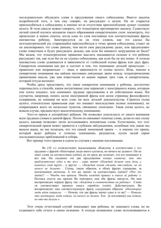 последовательно обсуждать слова и предложения своего собеседника. Вместо анализа
подробностей того, о чем ему говорят, он рассуждает о целом. Он не старается
приспособиться к собеседнику и именно из-за отсутствия приспособления думает схемами
целого. В этом смысле можно говорить, что эгоцентризм противоречит анализу. Существует
легкий способ изучить механизм такого образования синкретических схем: посмотреть, что
происходит в наших опытах, когда одно из слов пословицы или соответствующие фразы
неизвестны ребенку. Заинтересуется ли он этим словом, как это сделал бы
неэгоцентрический ум, старающийся приспособиться к точке зрения собеседника, станет ли
он анализировать это слово раньше, чем вести свое рассуждение далее, или предположит
слово известным и будет рассуждать дальше, как если бы никакого затруднения не было?
Мы видим, что эгоцентрические привычки мыслить оказываются сильнее и что ребенок
рассуждает так, как если бы он не слушал собеседника, как если бы он все понял. А отсюда
неизвестное слово усваивается в зависимости от глобальной схемы фразы или двух фраз.
Синкретизм понимания как раз и состоит в том, что понимание деталей происходит —
правильно или неправильно — лишь в зависимости от схемы целого. Итак, именно в
синкретизме понимания мы найдем настоящее связующее звено между эгоцентрическими
привычками мысли, уже нам известными из наших первых трех глав, и синкретизмом,
который оттуда вытекает.
Чтобы сразу представить, что такое синкретизм понимания у ребенка, достаточно
поразмыслить о способе, каким интуитивные умы переводят с иностранного языка, которым
они плохо владеют, или понимают трудные предложения в их собственном языке. Им
случается, например, понять целое иностранной фразы или целое страницы философского
содержания, не понимая ни всех слов, ни всех деталей доказательства. Строится схема
целого, относительно правильная (как это покажет впоследствии полное понимание), но
опирающаяся всего на несколько пунктов, связанных спонтанно. Такая схема целого, во
всяком случае, предшествует аналитическому пониманию.
Этот-то прием и употребляет ребенок. Он позволяет ускользнуть от своего внимания
всем трудным словам в данной фразе. Потом он связывает понятые слова, делая из них схему
целого, каковая позволяет затем истолковывать непонятные слова. Естественно, что этот
синкретический прием может привести к глубоким заблуждениям, подобным тем, какие мы
видели выше, но мы полагаем, что это самый экономный прием — и именно тот прием,
который ведет ребенка к точному пониманию, разумеется, путем целой серии
последовательных приближений и отбора.
Вот пример этого приема в одном из случаев с нашими пословицами.
Во (10 л.) отождествляет высказывание «Каждому в соответствии с его
трудами» с фразой «Некоторые люди много суетятся, но ничего не делают». Он не
знает слова «в соответствии» (selon), но он сразу же полагает, что его понимают и
вот как. Он соединил эти два предложения только «потому, что это
приблизительно одно и то же» : одно значит «Каждый делает свои дела, у
каждого свой труд» , а другое — «Каждый хочет сделать что-нибудь, но он
ничего не делает» . Схема, таким образом, в обеих фразах одинакова, за
исключением антитезы. А что же значит «в соответствии» (selon)? «Что это
значит? — Чтобы они пришли. Чтобы каждый пришел и взялся за работу ».
Полчаса спустя мы просим Во повторить нам обе фразы наизусть. Он нам
воспроизводит первую фразу так: «Каждый в соответствии на работу». Слово
«в соответствии» приняло смысл «прийти» (venir). Действительно, Во
воспроизводит нам соответствующую фразу следующим образом: «Некоторые
люди идут напрасно. — Почему эти две фразы значат одно и то же? — Потому
что некоторые люди ходили, но ничего не делали. Там [в пословице] они ходили,
но что-то делали ».
Этот очень отчетливый случай показывает нам ребенка, не знающего слова, но не
отдающего себе отчета в своем незнании. А отсюда незнакомое слово истолковывается в
 