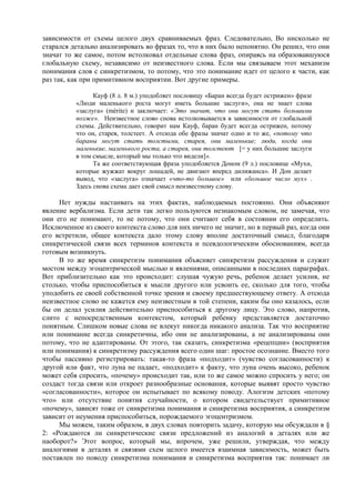 зависимости от схемы целого двух сравниваемых фраз. Следовательно, Во нисколько не
старался детально анализировать во фразах то, что в них было непонятно. Он решил, что они
значат то же самое, потом истолковал отдельные слова фраз, опираясь на образовавшуюся
глобальную схему, независимо от неизвестного слова. Если мы связываем этот механизм
понимания слов с синкретизмом, то потому, что это понимание идет от целого к части, как
раз так, как при примитивном восприятии. Вот другие примеры.
Кауф (8 л. 8 м.) уподобляет пословицу «Баран всегда будет острижен» фразе
«Люди маленького роста могут иметь большие заслуги», она не знает слова
«заслуга» (mèrite) и заключает: «Это значит, что они могут стать большими
позже». Неизвестное слово снова истолковывается в зависимости от глобальной
схемы. Действительно, говорит нам Кауф, баран будет всегда острижен, потому
что он, старея, толстеет. А отсюда обе фразы значат одно и то же, «потому что
бараны могут стать толстыми, старея, они маленькие; люди, когда они
маленькие, маленького роста, а старея, они толстеют [= у них большие заслуги
в том смысле, который мы только что видели]».
Та же соответствующая фраза уподобляется Доном (9 л.) пословице «Мухи,
которые жужжат вокруг лошадей, не двигают вперед дилижанса». И Дон делает
вывод, что «заслуга» означает «что-то большое» или «большое число мух» .
Здесь снова схема дает свой смысл неизвестному слову.
Нет нужды настаивать на этих фактах, наблюдаемых постоянно. Они объясняют
явление вербализма. Если дети так легко пользуются незнакомым словом, не замечая, что
они его не понимают, то не потому, что они считают себя в состоянии его определить.
Исключенное из своего контекста слово для них ничего не значит, но в первый раз, когда они
его встретили, общее контекста дало этому слову вполне достаточный смысл, благодаря
синкретической связи всех терминов контекста и псевдологическим обоснованиям, всегда
готовым возникнуть.
В то же время синкретизм понимания объясняет синкретизм рассуждения и служит
мостом между эгоцентрической мыслью и явлениями, описанными в последних параграфах.
Вот приблизительно как это происходит: слушая чужую речь, ребенок делает усилия, не
столько, чтобы приспособиться к мысли другого или усвоить ее, сколько для того, чтобы
уподобить ее своей собственной точке зрения и своему предшествующему ответу. А отсюда
неизвестное слово не кажется ему неизвестным в той степени, каким бы оно казалось, если
бы он делал усилия действительно приспособиться к другому лицу. Это слово, напротив,
слито с непосредственным контекстом, который ребенку представляется достаточно
понятным. Слишком новые слова не влекут никогда никакого анализа. Так что восприятие
или понимание всегда синкретичны, ибо они не анализированы, а не анализированы они
потому, что не адаптированы. От этого, так сказать, синкретизма «рецепции» (восприятия
или понимания) к синкретизму рассуждения всего один шаг: простое осознание. Вместо того
чтобы пассивно регистрировать: такая-то фраза «подходит» (чувство согласованности) к
другой или факт, что луна не падает, «подходит» к факту, что луна очень высоко, ребенок
может себя спросить, «почему» происходит так, или то же самое можно спросить у него; он
создаст тогда связи или откроет разнообразные основания, которые выявят просто чувство
«согласованности», которое он испытывает по всякому поводу. Алогизм детских «потому
что» или отсутствие понятия случайности, о котором свидетельствует примитивное
«почему», зависят тоже от синкретизма понимания и синкретизма восприятия, а синкретизм
зависит от неумения приспособиться, порождаемого эгоцентризмом.
Мы можем, таким образом, в двух словах повторить задачу, которую мы обсуждали в §
2: «Рождаются ли синкретические связи предложений из аналогий в деталях или же
наоборот?» Этот вопрос, который мы, впрочем, уже решили, утверждая, что между
аналогиями в деталях и связями схем целого имеется взаимная зависимость, может быть
поставлен по поводу синкретизма понимания и синкретизма восприятия так: понимает ли
 