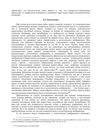 перепутаны: это обстоятельство снова зависит от того, что синкретизм рассуждения
происходит от синкретизма понимания и восприятия через целую серию последовательных
осознаний.
§ 5. Заключение
При чтении результатов наших работ можно, пожалуй, подумать, что эгоцентрическая
мысль, производящая явления синкретизма, ближе к аутистической мысли и к сновидению,
чем к логической мысли. Факты, которые мы только что описали, действительно
представляют различные аспекты, которые их роднят со сновидением или с мечтами:
словесные сближения, даже каламбурные, и в особенности эта манера позволять мысли
блуждать путем свободных ассоциаций до тех пор, пока не произойдет сближение двух
предложений, ничего общего не имеющих на первый взгляд. Здесь не место более глубоко
производить это сравнение между синкретизмом и аутистическим воображением. Мы,
впрочем, уже обратили внимание на родство, существующее между патологическим
истолкованием и детским обоснованием во что бы то ни стало. Однако, может быть,
небесполезно отметить теперь же, что все принуждает нас рассматривать механизм
синкретической мысли как посредующий момент между логической мыслью и тем, что
психоаналитики смело назвали «символизмом» сновидений. В самом деле, как
функционирует аутистическое воображение в сновидениях? Фрейд показал, что две
существенные функции управляют образованием образов или псевдоконцептов сновидения и
воображения в бодрственном состоянии: с одной стороны, сгущение (condensation), которое
заставляет сливаться несколько различных образов в один (как, например, многих лиц в
одно), с другой — перемещение (dèplacement), которое переносит с одного предмета на
другой принадлежащие первому признаки (какое-нибудь лицо, например, понимается
спящим, как его собственная мать, только потому, что имеет некоторые черты сходства с
ней). И вот, как один из нас уже предположил 40 , между двумя этими функциями и
функциями обобщения (которое является видом сгущения) и абстракцией (которая есть вид
перемещения) должны иметься промежуточные звенья. Синкретизм как раз и является
самым существенным из этих звеньев. Подобно сновидению, он «сгущает» в одно целое
элементы, объективно разнородные. Подобно сновидению, он «перемещает», в силу
ассоциации идей, чисто внешних сходств или каламбурных ассонансов (habit, habitude),
черты, которые должны были бы, казалось, применяться к одному определенному предмету.
Но в то же время это сгущение и это перемещение не столь нелепы, как во сне (и не так
проникнуты чувственным тоном) или в аутистическом воображении, — они близки даже к
логическому сравнению. Можно, таким образом, считать, что они составляют переход между
предлогическими механизмами мысли и механизмами логическими41.
Действительно, не следует недооценивать мышления при помощи синкретических
схем, ведущих ребенка, несмотря на все перипетии, которые мы видели, к постепенной
адаптации. В этих схемах нет ничего непонятного, они просто слишком придуманы,
слишком легковесны, чтобы ими можно было пользоваться при точном употреблении. Но
рано или поздно они подвергнутся строгому отбору и взаимному сокращению, что их
заострит и сделает из них прекрасный инструмент исследования в тех областях, где гипотезы
полезны. Но в том возрасте, в котором мы изучили наших детей, это обилие схем стесняет
приспособления, потому что оно еще слишком близко к аутистическому воображению.
Те же аналогии между синкретизмом и аутистическим воображением объясняют,
40 Для более подробного развития этой параллели между аутизмом и мыслью ребенка см. нашу статью: La
pensée symbolique et la pensée de l'enfant//Arch, de Psychol. 1923. Vol. 18. P. 273.
41 В сотрудничестве с Лилиан Вейль.
 