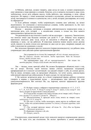 1) Ребенок, действуя, должен говорить, даже когда он один, и должен сопровождать
свои движения и игры криками и словами. Конечно, есть и моменты молчания и даже очень
любопытные, когда дети собраны вместе, чтобы работать, как, например, в залах «Дома
малюток». Но наряду с этими моментами молчания в коллективе, сколько же монологов у
детей, находящихся в комнате в одиночестве, или у детей, которые, разговаривая, ни к кому
не обращаются!
2) Если ребенок говорит, чтобы сопровождать словами свое действие, он может
видоизменить это отношение и воспользоваться словами, чтобы произнести то, без чего
действие не смогло бы само осуществиться.
Отсюда — выдумка, состоящая в создании действительности посредством слова, и
магическая речь, суть которой — в воздействии словом, и только им, безо всякого
прикосновения к предметам или лицам.
Эти разновидности мы относим к одной и той же категории — монологу. Замечательно,
что монолог имеет еще большое значение для детей 6—7 лет. Ребенок этого возраста
произносит монологи даже тогда, когда он находится в обществе других детей, как,
например, в залах, где мы работали. В известные моменты можно видеть около десятка
детей, каждого за своим столом или группами по двое или по трое, говорящих каждый для
себя и нисколько не думающих о соседе.
Вот несколько примеров простого монолога (первая разновидность), где ребенок лишь
сопровождает свои действия громко произносимыми фразами:
Лев устраивается за столом, без товарищей: «Я хочу сделать этот рисунок...
Мне бы хотелось сделать что-нибудь, чтобы нарисовать. Надо бы большую
бумагу, чтобы сделать это».
Лев переворачивает игру: «И все переворачивается!» Лев только что
окончил рисунок: «Теперь я буду делать что-нибудь другое».
Лев — малыш, очень занятый собой. Он должен беспрерывно объявлять всем о том,
что он делает. Поэтому такой монолог можно считать вызванным тенденцией,
превращающей его в монолог коллективный, где каждый говорит о себе, не слушая других.
Тем не менее, оставаясь один, он продолжает объявлять, что хочет делать, довольствуясь
собственной персоной как собеседником. В таких случаях это чистый монолог.
У Пи монолог встречается реже, но в более откровенной форме; ребенку случается
говорить и впрямь с единственной целью — ритмизировать свое действие, без тени
самоудовлетворенности. Вот контекст Пи, где, впрочем, монолог прерывается другими
формами речи:
53. Пи берет тетрадь с цифрами и переворачивает страницы ее: «1, 2.., 3, 4, 5,
6, 7.., 8.., 8, 8, 8, 8 и 8... 9. Номер 9, номер 9, номер 9 (поет), я хочу номер 9 (это
число, которое он представляет в виде рисунка)».
54. (Глядя на Беа, которая стоит перед счетами, но не говоря с ней.) «Теперь я
хочу сделать 9, 9, я делаю 9, я делаю 9». (Рисует.)
55. (Воспитательница Л. проходит возле стола, ничего не говоря.) «вот,
мадемуазель, 9, 9, 9...номер 9».
56. (Он идет к счетам, чтобы посмотреть, каким цветом он изобразит свое
число, чтобы оно соответствовало колонне 9 в счетах.) «Розовый карандаш, надо
9». (Поет.)
57. (Эзу, который проходит мимо): «Я делаю 9». (Эз:) «Что ты будешь
делать? — Маленькие кружочки ».
58. (Карандаш сломался.) «Ай, ай».
59. «Теперь у меня 9».
Следовательно, единственной целью этого монолога является сопровождение данного
действия. Но здесь есть два отклонения. Пи желает приобщить к своим намерениям
 