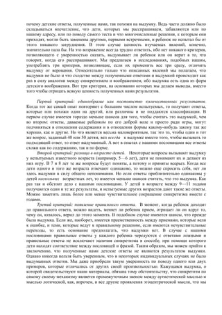 почему детские ответы, полученные нами, так похожи на выдумку. Ведь часто должно было
складываться впечатление, что дети, которых мы расспрашиваем, забавляются или по
нашему адресу, или по поводу самого теста и что многочисленные решения, к которым они
приходят, могли быть заменены другими, первыми встречными, и ребенок не испытал бы от
этого никакого затруднения. В этом случае ценность изучаемых явлений, конечно,
значительно пала бы. На это возражение всегда трудно ответить, ибо нет никакого критерия,
позволяющего с уверенностью сказать, выдумывает ли ребенок или он верит в то, что
говорит, когда его расспрашивают. Мы предлагаем в исследованиях, подобных нашим,
употреблять три критерия, позволяющие, если их применить все три сразу, отличить
выдумку от верования. Относительно только что описанных явлений мы полагаем, что
выдумки не было и что сходство между полученными ответами и выдумкой происходит как
раз в силу аналогии между синкретизмом и воображением, ибо выдумка есть одна из форм
детского воображения. Вот три критерия, на основании которых мы делаем выводы, вместо
того чтобы отрицать всякую ценность полученных нами результатов.
Первый критерий: единообразие или постоянство количественных результатов.
Когда тот же самый опыт повторяют с большим числом испытуемых, то получают ответы,
которые или похожи один на другой, или различны и не поддаются классификации. В
первом случае имеется гораздо меньше шансов для того, чтобы считать это выдумкой, чем
во втором: ответы, даваемые ребенком по его доброй воле и просто ради игры, могут
подчиняться в отношении содержания и в отношении формы какому-нибудь закону так же
хорошо, как и другие. Но что является весьма маловероятным, так это то, чтобы один и тот
же вопрос, заданный 40 или 50 детям, вел всегда к выдумке вместо того, чтобы вызывать то
подходящий ответ, то ответ выдуманный. А вот в опытах с нашими пословицами все ответы
схожи как по содержанию, так и по форме.
Второй критерий: разница в возрасте детей. Некоторые вопросы вызывают выдумку
у испытуемых известного возраста (например, 5—6 лет), дети не понимают их и делают из
них игру. В 7 и 8 лет те же вопросы будут поняты, а потому и приняты всерьез. Когда все
дети одного и того же возраста отвечают одинаково, то можно еще спросить себя, нет ли
здесь выдумки в силу общего непонимания. Но если ответы приблизительно одинаковы у
детей нескольких возрастных лет, то имеется меньше шансов считать, что это выдумка. Как
раз так и обстоит дело с нашими пословицами. У детей в возрасте между 9—11 годами
получаются одни и те же результаты, и испытуемые других возрастов дают такие же ответы.
Можно заметить лишь более или менее чувствительное сокращение синкретизма вместе с
годами.
Третий критерий: появление правильного ответа. В момент, когда ребенок доходит
до правильного ответа, можно видеть, меняет ли ребенок прием, отрицает ли он вдруг то,
чему он, казалось, верил до этого момента. В подобном случае имеются шансы, что прежде
была выдумка. Если же, наоборот, имеется преемственность между приемами, которые вели
к ошибке, и теми, которые ведут к правильному решению, если имеются нечувствительные
переходы, то есть основание предполагать, что выдумки нет. В случае с нашими
пословицами правильные ответы у каждого ребенка чередуются с ответами ложными и
правильные ответы не исключают наличия синкретизма в способе, при помощи которого
дети находят соответствие между пословицей и фразой. Таким образом, мы можем прийти к
заключению, что полученные нами детские ответы не являются результатом выдумки.
Однако никогда нельзя быть уверенным, что в некоторых индивидуальных случаях не было
выдуманных ответов. Мы даже приобрели такую уверенность по поводу одного или двух
примеров, которые отличались от других своей произвольностью. Кажущаяся выдумка, о
которой свидетельствуют наши материалы, обязана тому обстоятельству, что синкретизм по
самому своему механизму является промежуточным звеном между аутистической мыслью и
мыслью логической, как, впрочем, и все другие проявления эгоцентрической мысли, что мы
 