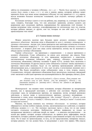 заботы по отношению к человеку («Почему... (и т. д.) — Чтобы было красиво », «чтобы
можно было стать в тень » и т. п.) или к самому дереву, которому ребенок может
приписать более или менее ясные намерения («Потому что ему нравится» и т. п.); короче,
всегда возможно большое количество толкований, если отделить «почему» ребенка от
контекста.
Коллекции «почему» одного и того же ребенка, как, например, те, о которых мы будем
здесь говорить, благодаря тому, что они допускают сравнения, должны служить для
разрешения двух следующих проблем, неразрешимых без применения этой техники: 1)
каковы возможные типы «почему», классифицируемые по логическому типу тех ответов,
которые ребенок ожидает от других, или тех, которые он сам себе дает, и 2) каково
происхождение этих типов?
§ 1. Главные типы «почему»
Можно допустить наличие трех больших групп детского «почему»; «почему»
причинного объяснения (включая сюда и объяснения по цели ), «почему» мотивировки и
«почему» обоснования ; внутри этих типов намечается еще некоторое количество оттенков.
Начиная с известного возраста (с 7—8 лет и более) надо еще различать «почему» логического
обоснования ; в возрасте Дэля они лишь слегка намечаются, потому мы их включаем в
общую группу «почему» обоснования.
Термин «объяснение» мы принимаем с ограничением — в смысле причинного и
целевого объяснения. Слово «объяснять», на самом деле допускает два смысла. Одно
означает логическое объяснение, то есть приведение неизвестного к известному,
систематическое изложение (объяснить урок, теорему). «Почему», относящиеся к
логическому объяснению («Почему половина 9 равна 4,5?»), должны быть включены в
логическое обоснование. В другом смысле слово «объяснять» означает «вновь напоминать о
причинах какого-либо явления», будут ли эти причины производящими действие или
обозначающими цель, в зависимости от того, идет ли речь о естественных явлениях или о
машинах. Мы будем употреблять слово «объяснение» лишь в этом, втором, смысле.
Следовательно, «почему» причинного объяснения будут различаться, поскольку ожидаемый
ответ заключает в себе идею причины или целенаправленности. Вот примеры, взятые у Дэля:
«Почему это [тело] всегда падает?»; «Гром и молния... Папа говорит, что
это делается само на небе. Почему [это так делается]?»; «Почему у них
[маленьких козочек] его [молока] нет?»; «Почему она [монета в два франка]
такая тяжелая?»
Мотивировкой мы назовем такие толкования, которые объясняют не материальное
явление, как в предыдущей категории, а действие или состояние. Вернее, ребенок
отыскивает здесь не материальную причину, но намерение, мотив, который руководил
действием, а иногда также и психологическую причину; «почему» мотивировки —
бесконечны и очень легко классифицируются: «Вы уходите? Почему?»; «Почему всегда
начинают читать [то есть с чтения]?»; «Почему папа его [числа] не знает? А между тем
он взрослый человек».
Наконец, мы будем понимать под «почему» обоснования те «почему», которые
обращаются к мотиву особого порядка, мотиву, заключающемуся не в действии, а в правиле
(«Почему должно» и т. п.). Эти «почему» настолько часты у Дэля, что из них можно
составить отдельную категорию. Любопытство ребенка направлено не только на
материальные предметы и действия людей, но также — и довольно систематически — на
целый ряд правил, которые должны соблюдаться: на правила речи, орфографии, иногда
вежливости, которые удивляют ребенка и причину существования которых ему хотелось бы
знать. Он то ищет их происхождение, то есть, по его представлению, намерения «месье»,
которые решили, что так должно быть, то раздумывает о цели этих правил. Оба смысла
 