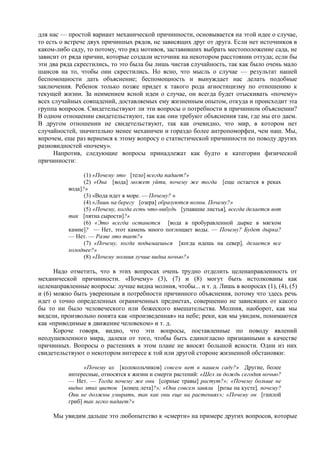 для нас — простой вариант механической причинности, основывается на этой идее о случае,
то есть о встрече двух причинных рядов, не зависящих друг от друга. Если нет источников в
каком-либо саду, то потому, что ряд мотивов, заставивших выбрать местоположение сада, не
зависит от ряда причин, которые создали источник на некотором расстоянии оттуда; если бы
эти два ряда скрестились, то это была бы лишь чистая случайность, так как было очень мало
шансов на то, чтобы они скрестились. Но ясно, что мысль о случае — результат нашей
беспомощности дать объяснение; беспомощность и вынуждает нас делать подобные
заключения. Ребенок только позже придет к такого рода агностицизму по отношению к
текущей жизни. За неимением ясной идеи о случае, он всегда будет отыскивать «почему»
всех случайных совпадений, доставляемых ему жизненным опытом, откуда и происходит эта
группа вопросов. Свидетельствуют ли эти вопросы о потребности в причинном объяснении?
В одном отношении свидетельствуют, так как они требуют объяснения там, где мы его даем.
В другом отношении не свидетельствуют, так как очевидно, что мир, в котором нет
случайностей, значительно менее механичен и гораздо более антропоморфен, чем наш. Мы,
впрочем, еще раз вернемся к этому вопросу о статистической причинности по поводу других
разновидностей «почему».
Напротив, следующие вопросы принадлежат как будто к категории физической
причинности:
(1) «Почему это [тело] всегда падает?»
(2) «Она [вода] может уйти, почему же тогда [еще остается в реках
вода]?»
(3) «Вода идет в море. — Почему? »
(4) «Лишь на берегу [озера] образуются волны. Почему?»
(5) «Почему, когда есть что-нибудь [упавшие листья], всегда делается вот
так [пятна сырости]?»
(6) «Это всегда останется [вода в пробуравленной дырке в мягком
камне]? — Нет, этот камень много поглощает воды. — Почему? Будет дырка?
— Нет. — Разве это тает?»
(7) «Почему, когда подымаешься [когда идешь на север], делается все
холоднее?»
(8) «Почему молния лучше видна ночью?»
Надо отметить, что в этих вопросах очень трудно отделить целенаправленность от
механической причинности. «Почему» (3), (7) и (8) могут быть истолкованы как
целенаправленные вопросы: лучше видна молния, чтобы... и т. д. Лишь в вопросах (1), (4), (5)
и (6) можно быть уверенным в потребности причинного объяснения, потому что здесь речь
идет о точно определенных ограниченных предметах, совершенно не зависящих от какого
бы то ни было человеческого или божеского вмешательства. Молния, наоборот, как мы
видели, произвольно понята как «произведенная» на небе; реки, как мы увидим, понимаются
как «приводимые в движение человеком» и т. д.
Короче говоря, видно, что эти вопросы, поставленные по поводу явлений
неодушевленного мира, далеки от того, чтобы быть единогласно признанными в качестве
причинных. Вопросы о растениях в этом плане не вносят большой ясности. Одни из них
свидетельствуют о некотором интересе к той или другой стороне жизненной обстановки:
«Почему их [колокольчиков] совсем нет в нашем саду?» Другие, более
интересные, относятся к жизни и смерти растений: «Шел ли дождь сегодня ночью?
— Нет. — Тогда почему же они [сорные травы] растут?»; «Почему больше не
видно этих цветов [конец лета]?»; «Они совсем завяли [розы на кусте], почему?
Они не должны умирать, так как они еще на растениях»; «Почему он [гнилой
гриб] так легко падает?»
Мы увидим дальше это любопытство к «смерти» на примере других вопросов, которые
 