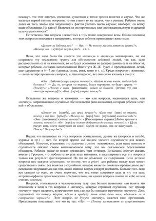 покажут, что этот интерес, очевидно, существен с точки зрения понятия о случае. Что же
касается первой группы вопросов, то она ставит те же задачи, что и раньше. Ребенок очень
далек от того, чтобы при запутанности фактов уделить место случаю; наоборот, он всему
ищет объяснение. Но какое? Является ли оно причинным или оно свидетельствует о скрытой
целенаправленности?
Естественно, что вопросы о животных в этом плане совершенно ясны. Около половины
этих вопросов относится к намерениям, которые ребенок приписывает животным.
«Делает ли бабочка мед? — Нет. — Но почему же они летят на цветы?»;
«Почему они [мухи] не лезут в ухо?» и т. п.
Ясно, что надо было бы отнести эти «почему» к «почему» мотивировки, но мы
сохраняем эту последнюю группу для обозначения действий людей, так как, если
распространить ее и на животных, то не будет основания не распространить ее и на объекты,
которые ребенок, согласно исследованиям Института Ж.-Ж. Руссо о представлениях детей,
еще одушевляет в 6—7 лет (светила, огонь, реки, ветер и т. п.). Среди вопросов о животных
— лишь четыре причинных вопроса, и, что интересно, все они снова касаются смерти:
«Они [бабочки] скоро умерли, почему?»; «Будут ли еще пчелы, когда я буду
большим? — Да, те, которых ты видишь, будут мертвыми, но будут другие. —
Почему?»; «Почему с ними [животными] ничего не бывает [оттого, что они
пьют грязную воду]?»; «Она [муха] умерла, почему?»
Остальные же вопросы о животных — это или вопросы, касающиеся цели, или
«почему», затрагивающие случайные обстоятельства (или аномалии), которым ребенок хочет
найти объяснение.
«Почему он [голубь], как орел, почему?»; «Если они [ужи] не опасны,
почему у них это [зубы]?»; «Почему он [жук] 7это [щупальца] имеет всегда?»;
«Это [насекомое] клейкое, почему?»; « [Рассматривая муравья:] Видно красное и
зеленое, почему?»; «Он [жук] не может добраться до солнца, почему?»; « [Дэль
рисует кита, кости выступают из кожи] Костей не видно, они не выступают. —
Почему? Он умер бы?»
Видно, что некоторые из этих вопросов осмысленные, другие же (вопросы о голубе,
муравье и пр.) — нет. Во второй группе мы вводим элемент случайности для всяких
объяснений. Конечно, установить это различие a priori невозможно, если наше понятие о
случайности обязано своим возникновением тому, что мы оказываемся бессильными
объяснить. Ребенок также не может предвидеть этих оттенков. Возможно, следует сказать
вместе с Гроосом, что любопытство есть игра внимания, и рассматривать все эти вопросы
только как результат фантазирования? Но это не объясняет их содержания. Если детские
вопросы нам кажутся странными, то потому, что a priori для ребенка между всем может
существовать связь. Без понятия о случайном, которое является понятием производным, нет
основания задумываться над тем, какой именно вопрос следует поставить. Больше того, если
все связано со всем, то очень вероятно, что все имеет конечную цель и что эта цель
антропоморфного происхождения. Следовательно, ни одного вопроса самого по себе нельзя
считать нелепым.
Вопросы, относящиеся к человеческому телу, еще больше позволяют нам понять это
отношение к цели в тех вопросах с «почему», которые отрицают случайное. Вот пример
«почему» чисто целевого, встречаемого там, где мы бы ожидали причинное «почему». Дэль
спрашивает по поводу негров: «Если я пробуду лишь один день там, сделаюсь ли я
совершенно черным?» Этот вопрос, не будучи «почему», кажется явно причинным.
Продолжение показывает, что это не так: «Нет. — Почему заставляют их существовать
 