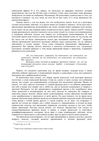 собеседника (фразы 55 и 57); правда, это нисколько не прерывает монолога, который
продолжается, как если бы Пи был один в комнате. Слово здесь исполняет лишь функцию
возбудителя, но никак не сообщения. Несомненно, Пи испытывает удовольствие от того, что
находится в комнате, где есть люди, но если бы он был один, то и тогда произносил бы
аналогичные фразы.
Однако вместе с тем мы видим, что этот возбудитель опасен. Если он в некоторых
случаях подстегивает действие, то в других может его попросту заменить. «Если дело идет о
преодолении пространства, разделяющего две точки, человек может взаправду идти ногами,
но он может так же, как оперный певец, оставаться на месте, крича: «Идем! идем!6». Отсюда
вторая разновидность детского монолога, когда слово служит не столько для сопровождения
и ускорения действия, сколько для замены его иллюзорным удовлетворением. К этой
последней группе надо отнести случаи детской магии при помощи слова; но эти случаи, как
бы часты они ни были, наблюдаются только при полнейшем одиночестве 7. Напротив,
обычно произнесение монологов доставляет ребенку такое удовольствие, что он забывает
действовать и только говорит. Тогда слово становится приказанием, обращенным к
реальности. Вот пример чистого монолога и монолога коллективного (см. следующую
категорию), который приводит к этим видам приказаний вещам и животным, отдаваемых
ребенком в силу увлечения:
«Ну, она подвигается [черепаха], она подвигается, она подвигается, она
подвигается. Отойди. Да она подвигается, она подвигается, она подвигается.
Иди, черепаха!»
Немножко позже, поглядев на аквариум, произносит монолог: «Ах, как она
[саламандра] удивляется этому великану [рыбе]» и восклицает: «Саламандра,
надо есть рыб!»
Короче, это механизм одиночных игр, во время которых, подумав вслух о своем
действии, ребенок переходит к командованию вещами и существами в силу как словесного
увлечения, так и добровольной иллюзии.
В заключение надо сказать, что общей чертой монологов этой категории является
отсутствие у слова социальной функции. Слово не служит в таких случаях для сообщения
мысли; оно служит для сопровождения, углубления или вытеснения действия. Можно ли
сказать, что здесь простое уклонение от главной функции речи и что ребенок приказывает
сам себе и вещам или говорит сам с собой так, как он научился командовать и говорить с
другими? Возможно, что без примитивного подражания другим и без потребности звать
своих родителей и воздействовать на них дети никогда не научились бы говорить: в
известном смысле монолог обязан своим существованием только обратному воздействию
слов, приобретенных в зависимости от речи других. Но надо помнить, что во время всего
периода обучения языку ребенок является постоянной жертвой смешения своей собственной
точки зрения с точкой зрения другого. С одной стороны, он не знает, что подражает. С
другой, он столько же говорит сам с собой, сколько и с окружающими, и столько же ради
удовольствия лепетать или продолжить пережитые состояния, сколько и для того, чтобы
давать приказания. Поэтому нельзя сказать, что монолог предшествует или следует за
социализированными формами языка; и первое, и второе происходит из некоторого
недифференцированного состояния, когда крик и слово сопровождают действие; потом
стараются его продолжить, и оба взаимно влияют друг на друга в начале своего развития.
Но приходится констатировать, что по мере продвижения от раннего детства к зрелому
возрасту монолог, который является примитивной и детской функцией речи,
6 Janet P. Op. cit. Р. 150.
7 Один из нас опубликует в другом месте такие случаи.
 