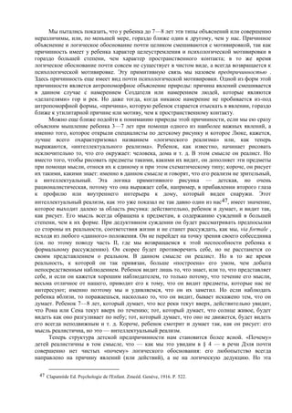 Мы пытались показать, что у ребенка до 7—8 лет эти типы объяснений или совершенно
неразличимы, или, по меньшей мере, гораздо ближе один к другому, чем у нас. Причинное
объяснение и логическое обоснование почти целиком смешиваются с мотивировкой, так как
причинность имеет у ребенка характер целеустремления и психологической мотивировки в
гораздо большей степени, чем характер пространственного контакта; в то же время
логическое обоснование почти совсем не существует в чистом виде, а всегда возвращается к
психологической мотивировке. Эту примитивную связь мы назовем предпричинностью .
Здесь причинность еще имеет вид почти психологической мотивировки. Одной из форм этой
причинности является антропоморфное объяснение природы: причина явлений смешивается
в данном случае с намерением Создателя или намерением людей, которые являются
«делателями» гор и рек. Но даже тогда, когда никакое намерение не пробивается из-под
антропоморфной формы, «причина», которую ребенок старается отыскать в явлении, гораздо
ближе к утилитарной причине или мотиву, чем к пространственному контакту.
Можно еще ближе подойти к пониманию природы этой причинности, если мы ею сразу
объясним мышление ребенка 3—7 лет при помощи одного из наиболее важных явлений, а
именно того, которое открыли специалисты по детскому рисунку и которое Люке, кажется,
лучше всего охарактеризовал названием «логического реализма» или, как теперь
выражаются, «интеллектуального реализма». Ребенок, как известно, начинает рисовать
исключительно то, что его окружает: человека, дома и т. д. В этом смысле он реалист. Но
вместо того, чтобы рисовать предметы такими, какими их видит, он дополняет эти предметы
при помощи мысли, относя их к единому и при этом схематическому типу; короче, он рисует
их такими, какими знает: именно в данном смысле и говорят, что его реализм не зрительный,
а интеллектуальный. Эта логика примитивного рисунка — детская, но очень
рационалистическая, потому что она выражает себя, например, в прибавлении второго глаза
к профилю или внутреннего интерьера к дому, который виден снаружи. Этот
интеллектуальный реализм, как это уже показал не так давно один из нас47, имеет значение,
которое выходит далеко за область рисунка: действительно, ребенок и думает, и видит так,
как рисует. Его мысль всегда обращена к предметам, к содержанию суждений в большей
степени, чем к их форме. При дедуктивном суждении он будет рассматривать предпосылки
со стороны их реальности, соответствия жизни и не станет рассуждать, как мы, via formale ,
исходя из любого «данного» положения. Он не перейдет на точку зрения своего собеседника
(см. по этому поводу часть II, где мы возвращаемся к этой неспособности ребенка к
формальному рассуждению). Он скорее будет противоречить себе, но не расстанется со
своим представлением о реальном. В данном смысле он реалист. Но в то же время
реальность, к которой он так привязан, больше «построена» его умом, чем добыта
непосредственным наблюдением. Ребенок видит лишь то, что знает, или то, что представляет
себе, и если он кажется хорошим наблюдателем, то только потому, что течение его мысли,
весьма отличное от нашего, приводит его к тому, что он видит предметы, которые нас не
интересуют; именно поэтому мы и удивляемся, что он их заметил. Но если наблюдать
ребенка вблизи, то поражаешься, насколько то, что он видит, бывает искажено тем, что он
думает. Ребенок 7—8 лет, который думает, что все реки текут вверх, действительно увидит,
что Рона или Сена текут вверх по течению; тот, который думает, что солнце живое, будет
видеть как оно разгуливает по небу; тот, который думает, что оно не движется, будет видеть
его всегда неподвижным и т. д. Короче, ребенок смотрит и думает так, как он рисует: его
мысль реалистична, но это — интеллектуальный реализм.
Теперь структура детской предпричинности нам становится более ясной. «Почему»
детей реалистичны в том смысле, что — как мы это увидим в § 4 — в речи Дэля почти
совершенно нет чистых «почему» логического обоснования: его любопытство всегда
направлено на причину явлений (или действий), а не на логическую дедукцию. Но эта
47 Clapanrède Ed. Psychologie de l'Enfant. Zmeéd. Genève, 1916. P. 522.
 