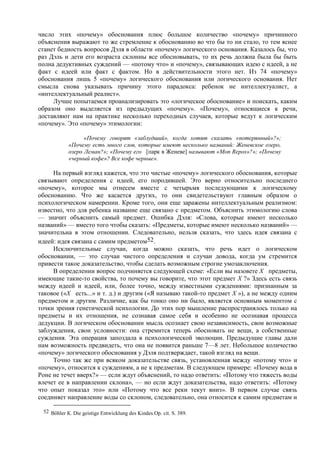 число этих «почему» обоснования плюс большое количество «почему» причинного
объяснения выражают то же стремление к обоснованию во что бы то ни стало, то тем яснее
станет бедность вопросов Дэля в области «почему» логического основания. Казалось бы, что
раз Дэль и дети его возраста склонны все обосновывать, то их речь должна была бы быть
полна дедуктивных суждений — «потому что» и «почему», связывающих идею с идеей, а не
факт с идеей или факт с фактом. Но в действительности этого нет. Из 74 «почему»
обоснования лишь 5 «почему» логического обоснования или логического основания. Нет
смысла снова указывать причину этого парадокса: ребенок не интеллектуалист, а
«интеллектуальный реалист».
Лучше попытаемся проанализировать это «логическое обоснование» и поискать, каким
образом оно выделяется из предыдущих «почему». «Почему», относящиеся к речи,
доставляют нам на практике несколько переходных случаев, которые ведут к логическим
«почему». Это «почему» этимологии:
«Почему говорят «заблудший», когда хотят сказать «потерянный»?»;
«Почему есть много слов, которые имеют несколько названий: Женевское озеро,
озеро Леман?»; «Почему его [парк в Женеве] называют «Mon Repos»?»; «Почему
«черный кофе»? Все кофе черные».
На первый взгляд кажется, что это чистые «почему» логического обоснования, которые
связывают определения с идеей, его породившей. Это верно относительно последнего
«почему», которое мы отнесем вместе с четырьмя последующими к логическому
обоснованию. Что же касается других, то они свидетельствуют главным образом о
психологическом намерении. Кроме того, они еще заражены интеллектуальным реализмом:
известно, что для ребенка название еще связано с предметом. Объяснить этимологию слова
— значит объяснить самый предмет. Ошибка Дэля: «Слова, которые имеют несколько
названий» — вместо того чтобы сказать: «Предметы, которые имеют несколько названий» —
значительна в этом отношении. Следовательно, нельзя сказать, что здесь идея связана с
идеей: идея связана с самим предметом52.
Исключительные случаи, когда можно сказать, что речь идет о логическом
обосновании, — это случаи чистого определения и случаи довода, когда ум стремится
привести такое доказательство, чтобы сделать возможным строгие умозаключения.
В определении вопрос подчиняется следующей схеме: «Если вы назовете X предметы,
имеющие такие-то свойства, то почему вы говорите, что этот предмет X ?» Здесь есть связь
между идеей и идеей, или, более точно, между известными суждениями: признанным за
таковое («X есть...» и т. д.) и другим («Я называю такой-то предмет X »), а не между одним
предметом и другим. Различие, как бы тонко оно ни было, является основным моментом с
точки зрения генетической психологии. До этих пор мышление распространялось только на
предметы и их отношения, не сознавая самое себя и особенно не осознавая процесса
дедукции. В логическом обосновании мысль осознает свою независимость, свои возможные
заблуждения, свои условности: она стремится теперь обосновать не вещи, а собственные
суждения. Эта операция запоздала в психологической эволюции. Предыдущие главы дали
нам возможность предвидеть, что она не появится раньше 7—8 лет. Небольшое количество
«почему» логического обоснования у Дэля подтверждает, такой взгляд на вещи.
Точно так же при всяком доказательстве связь, установленная между «потому что» и
«почему», относится к суждениям, а не к предметам. В следующем примере: «Почему вода в
Роне не течет вверх?» — если ждут объяснений, то надо ответить: «Потому что тяжесть воды
влечет ее в направлении склона», — но если ждут доказательства, надо ответить: «Потому
что опыт показал это» или «Потому что все реки текут вниз». В первом случае связь
соединяет направление воды со склоном, следовательно, она относится к самим предметам и
52 Böhler К. Die geistige Entwicklung des Kindes.Op. cit. S. 389.
 