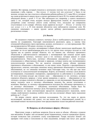 причине. Вот пример, который относится к логическим «потому что» или «почему»: «Вода,
падающая с неба, хороша. — Это почему [= потому что] это источник? » Здесь то же
явление, которое мы уже отметили в объяснении ребенка ребенку (§ 5 главы III) и с которым
мы снова встретимся в нашем труде о союзах причинности (часть II). Его можно наблюдать в
обыденной жизни, у детей 3—6 лет. Мы наблюдали его, например, у одного маленького
грека 5 лет, который очень недурно овладел французским языком, но систематически
употреблял слово «почему» вместо слова «потому что», последнее же совершенно
отсутствовало в его словаре: «Почему лодка держится на воде? — Почему [= потому что]
она легкая » и т. д. В этом явлении абсолютно ясно наблюдается смешение слов. Но
смешение показывает, с каким трудом дается ребенку распознавание отношений,
различаемых в языке.
§ 6. Выводы
Из сказанного очевидна сложность «почему» Дэля и необходимость разделения их на
группы по содержанию, благодаря невозможности распознать сразу, к какому типу
отношений (объяснение строго причинное, целевое, логическое и т. д.) они принадлежат. Вот
как распределяются 360 наших «почему» по группам:
Следовательно, «почему» мотивировки в общем объеме значительно преобладают. Не
указывает ли эта их преобладающая роль на то, что другие типы «почему» исходят из этой
группы как из единого центра? Кажется, что это именно так. «Почему» причинного
объяснения в действительности связывается с мотивировкой при помощи целой серии
антропоморфных «почему», «почему» цели и тех «почему», которые зависят от самой
предпричинности. Опять-таки, «почему» обоснования связываются с теми «почему»,
относящимися к общественным обычаям и правилам, которые поняты как подчиняющиеся
психологическим мотивам. Что же касается отношений между обеими группами
(причинного объяснения и обоснования), то они менее тесны. Понятие о предпричинности
предполагает, конечно, некоторое смешение между причинным объяснением и логическим
обоснованием, но это смешение возможно лишь благодаря тому, что оба они еще мало
отличаются от психологической мотивировки. Короче, источником «почему» Дэля является
мотивирование, отыскивание «намерения», скрывающегося за действиями и за событиями.
Из этого источника исходят два течения: одно — образованное из тех «почему», которые
стремятся объяснить природу с точки зрения намерения, и другое — образованное из тех
«почему», которые относятся к обычаям и к правилам, из них вытекающим. Взаимодействие
между «почему» цели и «почему» обоснования, казалось бы, вполне естественно и
возможно. Наконец, из «почему» предпричинности исходила бы собственно причинность, а
из «почему» обоснования — собственно логическое обоснование. Такова была бы
приблизительно генеалогия «почему» Дэля. Постараемся резюмировать ее в таблице:
Является ли такая систематизация продуктом индивидуального мышления, иначе
говоря, свойственного индивиду особого типа, или она составляет общую черту мышления
ребенка до 7—8 лет?
На вопрос ответят другие научные исследования. То, что мы знаем из других
исследований, заставляет нас думать, что мы имеем дело с общезначимой схемой, но в
настоящий момент мы воспользуемся этим предположением только как рабочей гипотезой.
II. Вопросы, не облеченные в форму «Почему»
Приступим теперь к проблеме вопросов Дэля во всем ее объеме. «Почему» служили
нам введением. И верно: они составляют резко ограниченную, отчасти однородную группу,
которая позволила нам установить схему классификации. Теперь наступил момент для
проверки этой схемы и пополнения ее теми сведениями, которые нам могут дать другие
 