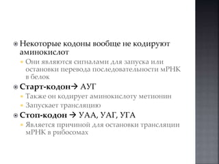  Некоторые кодоны вообще не кодируют 
аминокислот 
 Они являются сигналами для запуска или 
остановки перевода последовательности мРНК 
в белок 
 Старт-кодон АУГ 
 Также он кодирует аминокислоту метионин 
 Запускает трансляцию 
 Стоп-кодон  УАА, УАГ, УГА 
 Является причиной для остановки трансляции 
мРНК в рибосомах 
 
