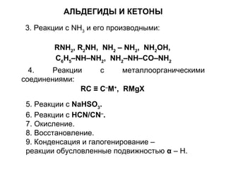 АЛЬДЕГИДЫ И КЕТОНЫ 
3. Реакции с NH3 и его производными: 
RNH2, R2NH, NH2 – NH2, NH2OH, 
C6H5–NH–NH2, NH2–NH–CO–NH2 
4. Реакции с металлоорганическими 
соединениями: 
RC ≡ C–M+, RMgX 
5. Реакции с NaHSO3. 
6. Реакции с HCN/CN–. 
7. Окисление. 
8. Восстановление. 
9. Конденсация и галогенирование – 
реакции обусловленные подвижностью α – Н. 
 