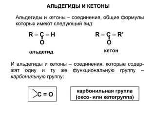 АЛЬДЕГИДЫ И КЕТОНЫ 
Альдегиды и кетоны – соединения, общие формулы 
которых имеют следующий вид: 
R – C – H 
O 
альдегид 
R – C – R′ 
O 
кетон 
И альдегиды и кетоны – соединения, которые содер- 
жат одну и ту же функциональную группу – 
карбонильную группу: 
С = О карбонильная группа 
(оксо- или кетогруппа) 
 