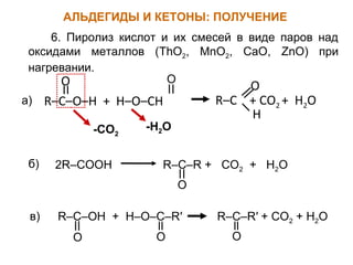 6. Пиролиз кислот и их смесей в виде паров над 
оксидами металлов (ThO2, MnO2, CaO, ZnO) при 
нагревании. 
O 
а) R–C–O–H + H–O–CH 
O 
H 
R–C + CO2 + H2O 
-CO2 -H2O 
2R–COOH R–C–R + CO2 + H2O 
O 
б) 
R–C–R′ + CO2 + H2O 
O 
R–C–OH + H–O–C–R′ 
O O 
в) 
АЛЬДЕГИДЫ И КЕТОНЫ: ПОЛУЧЕНИЕ 
O 
 