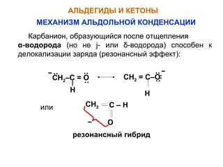 АЛЬДЕГИДЫ И КЕТОНЫ 
МЕХАНИЗМ АЛЬДОЛЬНОЙ КОНДЕНСАЦИИ 
Карбанион, образующийся после отщепления 
α-водорода (но не j- или δ-водорода) способен к 
делокализации заряда (резонансный эффект): 
·· 
·· ·· ·· 
СН2–С = О СН2 = С–О 
·· ·· 
H H 
или СН2 С – Н 
О 
резонансный гибрид 
 