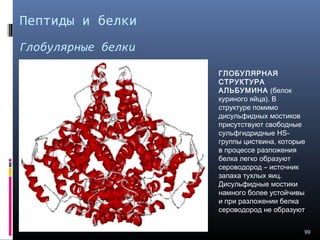 Пептиды и белки
Глобулярные белки
99
ГЛОБУЛЯРНАЯ
СТРУКТУРА
АЛЬБУМИНА (белок
куриного яйца). В
структуре помимо
дисульфидных мостиков
присутствуют свободные
сульфгидридные HS-
группы цистеина, которые
в процессе разложения
белка легко образуют
сероводород – источник
запаха тухлых яиц.
Дисульфидные мостики
намного более устойчивы
и при разложении белка
сероводород не образуют
 