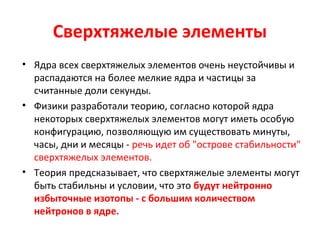 Сверхтяжелые элементы 
• Ядра всех сверхтяжелых элементов очень неустойчивы и 
распадаются на более мелкие ядра и частицы за 
считанные доли секунды. 
• Физики разработали теорию, согласно которой ядра 
некоторых сверхтяжелых элементов могут иметь особую 
конфигурацию, позволяющую им существовать минуты, 
часы, дни и месяцы - речь идет об "острове стабильности" 
сверхтяжелых элементов. 
• Теория предсказывает, что сверхтяжелые элементы могут 
быть стабильны и условии, что это будут нейтронно 
избыточные изотопы - с большим количеством 
нейтронов в ядре. 
 