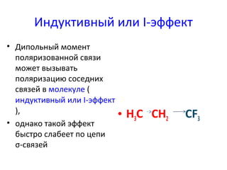 Индуктивный или I-эффект 
• Дипольный момент 
поляризованной связи 
может вызывать 
поляризацию соседних 
связей в молекуле ( 
индуктивный или I-эффект 
), 
• однако такой эффект 
быстро слабеет по цепи 
σ-связей 
• H3C СH2 CF3 
 