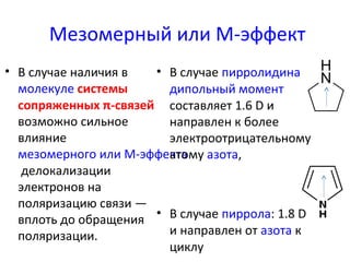 Мезомерный или M-эффект 
• В случае наличия в 
молекуле системы 
сопряженных π-связей 
возможно сильное 
влияние 
мезомерного или M-эффекта 
делокализации 
электронов на 
поляризацию связи — 
вплоть до обращения 
поляризации. 
• В случае пирролидина 
дипольный момент 
составляет 1.6 D и 
направлен к более 
электроотрицательному 
атому азота, 
• В случае пиррола: 1.8 D 
и направлен от азота к 
циклу 
 