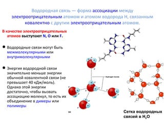 Водородная связь — форма ассоциации между 
электроотрицательным атомом и атомом водорода H, связанным 
ковалентно с другим электроотрицательным атомом. 
В качестве электроотрицательных 
атомов выступают N, O или F. 
Водородные связи могут быть 
межмолекулярными или 
внутримолекулярными 
Энергия водородной связи 
значительно меньше энергии 
обычной ковалентной связи (не 
превышает 40 кДж/моль). 
Однако этой энергии 
достаточно, чтобы вызвать 
ассоциацию молекул, то есть их 
объединение в димеры или 
полимеры 
Сетка водородных 
связей в H2O 
 