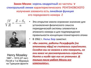 Закон Мозли: корень квадратный из частоты n  
спектральной линии характеристического РЕНГЕНОВСКОГО 
излучения элемента есть линейная функция 
его порядкового номера Z 
• Это открытие имело огромное значение для 
установления физического смысла 
периодической системы элементов и 
атомного номера и для подтверждения 
правильности концепции планетарного атома 
• В 1962 г. Нильс Бор заметил: 
• «Вы знаете, работы Резерфорда [по 
атомному ядру] не считались серьёзными. 
Сегодня мы не можем в это поверить, но 
они вовсе не рассматривались серьёзно. 
Никто и нигде про них не упоминал. И 
только после работ Мозли все 
изменилось». 
Henry Moseley 
1887 – 1915 (27 лет) 
Погиб в 1-ю Мировую 
на Турецком фронте 
 