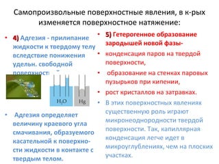 Самопроизвольные поверхностные явления, в к-рых
изменяется поверхностное натяжение:
5) Гетерогенное образование
зародышей новой фазыконденсация паров на твердой
поверхности,
образование на стенках паровых
пузырьков при кипении,
• рост кристаллов на затравках.
• В этих поверхностных явлениях
существенную роль играют
• Адгезия определяет
микронеоднородности твердой
величину краевого угла
поверхности. Так, капиллярная
смачивания, образуемого
конденсация легче идет в
касательной к поверхномикроуглублениях, чем на плоских
сти жидкости в контакте с
участках.
твердым телом.
• 4) Адгезия - прилипание •
жидкости к твердому телу
•
вследствие понижения
удельн. свободной
поверхностной энергии. •

 