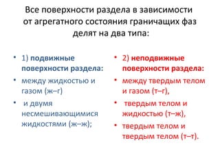 Все поверхности раздела в зависимости
от агрегатного состояния граничащих фаз
делят на два типа:
• 1) подвижные
поверхности раздела:
• между жидкостью и
газом (ж–г)
• и двумя
несмешивающимися
жидкостями (ж–ж);

• 2) неподвижные
поверхности раздела:
• между твердым телом
и газом (т–г),
• твердым телом и
жидкостью (т–ж),
• твердым телом и
твердым телом (т–т).

 
