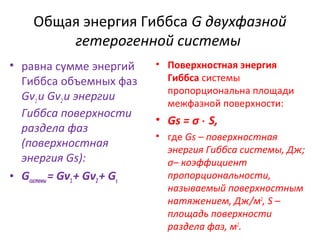 Общая энергия Гиббса G двухфазной
гетерогенной системы
• равна сумме энергий
Гиббса объемных фаз
Gv1 и Gv2 и энергии
Гиббса поверхности
раздела фаз
(поверхностная
энергия Gs):
• Gсистемы = Gv1 + Gv2 + Gs

• Поверхностная энергия
Гиббса системы
пропорциональна площади
межфазной поверхности:

• Gs = σ ⋅ S,
• где Gs – поверхностная
энергия Гиббса системы, Дж;
σ– коэффициент
пропорциональности,
называемый поверхностным
натяжением, Дж/м2, S –
площадь поверхности
раздела фаз, м2.

 