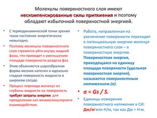 Молекулы поверхностного слоя имеют
нескомпенсированные силы притяжения и поэтому
обладают избыточной поверхностной энергией.
•

•

•

•

С термодинамической точки зрения
такое состояние энергетически
невыгодно.
Поэтому молекулы поверхностного
слоя стремятся уйти внутрь жидкой
фазы, что приводит к уменьшению
площади поверхности раздела фаз.
Этим объясняется шарообразная
форма мелких капелек и идеально
гладкая поверхность жидкости в
широком сосуде.
Процесс перехода молекул из
глубины жидкости на поверхность
требует затраты энергии для
преодоления сил межмолекулярного
взаимодействия.

•

Работа, направленная на
увеличение поверхности переходит
в потенциальную энергию молекул
поверхностного слоя – в
поверхностную энергию.
Поверхностная энергия,
приходящаяся на единицу
площади поверхности (удельная
поверхностная энергия),
называется поверхностным
натяжением (σ).

• σ = Gs / S.
•

Единицы измерения
поверхностного натяжения в СИ:
Дж/м2 или Н/м, так как Дж = Н⋅м.

 