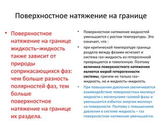 Поверхностное натяжение на границе
• Поверхностное
натяжение на границе
жидкость–жидкость
также зависит от
природы
соприкасающихся фаз:
чем больше разность
полярностей фаз, тем
больше
поверхностное
натяжение на границе
их раздела.

•

•

•

Поверхностное натяжение жидкостей
уменьшается с ростом температуры. Это
означает, что :
при критической температуре граница
раздела между фазами исчезает и
система газ–жидкость из гетерогенной
превращается в гомогенную. Поэтому
величина поверхностного натяжения
является мерой гетерогенности
системы, причем не только газ–
жидкость, но и жидкость–жидкость.
При повышении давления увеличивается
взаимодействие поверхностных молекул
жидкости с молекулами газовой фазы и
уменьшается избыток энергии молекул
на поверхности. Поэтому с повышением
давления в системе жидкость – газ
поверхностное натяжение уменьшается.

 