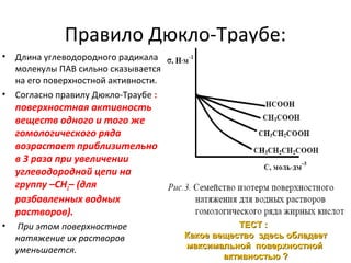 Правило Дюкло-Траубе:
•

•

Длина углеводородного радикала
молекулы ПАВ сильно сказывается
на его поверхностной активности.
Согласно правилу Дюкло-Траубе :

поверхностная активность
веществ одного и того же
гомологического ряда
возрастает приблизительно
в 3 раза при увеличении
углеводородной цепи на
группу –СН2– (для
разбавленных водных
растворов).
•

При этом поверхностное
натяжение их растворов
уменьшается.

ТЕСТ :
Какое вещество здесь обладает
максимальной поверхностной
активностью ?

 