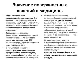 Значение поверхностных
явлений в медицине.
•

•

•

Вода – наиболее часто
применяющийся растворитель. Она
обладает большим поверхностным
натяжением (72,75 мДж / м2 при 20 ο С ),
поэтому по отношению к ней многие
вещества являются поверхностноактивными.
Поверхностное натяжение
биологических жидкостей (например,
сыворотки крови – меньше воды
вследствие наличия в них ПАВ
различной природы (кислоты жирного
ряда, стероиды и др.).
В результате эти вещества
самопроизвольно накапливаются
(адсорбируются) у стенок сосудов,
клеточных мембран, что облегчает их
проникновение сквозь эти мембраны.

•

•

Изменение поверхностного
натяжения биологических жидкостей
используется в диагностических
целях. К примеру, поверхностное
натяжение плазмы крови значительно
изменяется при различных
заболеваниях (анафилактический
шок, рак и др.). С возрастом человека
поверхностное натяжение сыворотки
крови уменьшается.
Из многочисленных методов
измерения поверхностного натяжения
при биохимических, физиологических
и клинических исследованиях чаще
всего используют

сталагмометрический метод и
метод продавливания пузырьков
воздуха.

 