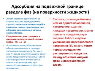 Адсорбция на подвижной границе
раздела фаз (на поверхности жидкости)
•

•

•

Любая система в соответствии со
вторым началом термодинамики
стремится самопроизвольно перейти
в такое состояние, при котором она
обладает минимальным запасом
энергии Гиббса.
Следовательно, она стремится к
минимуму поверхностной энергии
Гиббса (Gs = σ ⋅ S).
Поэтому система, образованная
одним компонентом, к примеру
чистым растворителем (σ = const
при Т = const), может понизить запас
своей поверхностной энергии Гиббса
в данных условиях только одним
путем – принять форму, при
которой поверхность раздела фаз
минимальна.

• Система, состоящая больше
чем из одного компонента,
помимо уменьшения
площади поверхности, может
понизить поверхностную
энергию Гиббса и путем
уменьшения поверхностного
натяжения (σ), то есть путем
перераспределения
растворенного вещества
между объемом жидкой
фазы и поверхностным
слоем.

 