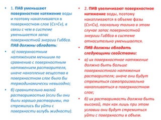 • 1. ПАВ уменьшают
поверхностное натяжение воды
и поэтому накапливаются в
поверхностном слое (Сs>Сv), в
связи с чем в системе
уменьшается запас
поверхностной энергии Гиббса.
ПАВ должны обладать:
• а) поверхностным
натяжением меньшим по
сравнению с поверхностным
натяжением растворителя,
иначе накопление вещества в
поверхностном слое было бы
термодинамически невыгодно;
• б) сравнительно малой
растворимостью (если бы они
были хорошо растворимы, то
стремились бы уйти с
поверхности вглубь жидкости).

•

•
•

•

2. ПИВ увеличивают поверхностное
натяжение воды, поэтому
накапливаются в объеме фазы
(Сs<Сv), поскольку только в этом
случае запас поверхностной
энергии Гиббса в системе
относительно уменьшается.
ПИВ должны обладать
следующими свойствами:
а) их поверхностное натяжение
должно быть больше
поверхностного натяжения
растворителя; иначе они будут
стремиться самопроизвольно
накапливаться в поверхностном
слое;
б) их растворимость должна быть
высокой, так как лишь при этом
условии они будут стремиться
уйти с поверхности в объем.

 