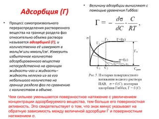 Адсорбция (Г)
•

•

Величину адсорбции вычисляют с
помощью уравнения Гиббса:

Процесс самопроизвольного
перераспределения растворенного
вещества на границе раздела фаз
относительно объема раствора
называется адсорбцией (Г), и
количественно её измеряют в
моль/м2 или ммоль/см2. Измерить
избыточное количество
адсорбированного вещества
непосредственно на границах
жидкость–газ и жидкость–
жидкость нелегко из-за его
небольшого количества на
границе раздела фаз по сравнению
с количеством в объеме.
Чем сильнее уменьшается поверхностное натяжение с увеличением
концентрации адсорбируемого вещества, тем больше его поверхностная
активность. Это свидетельствует о том, что знак минус указывает на
обратную зависимость между величиной адсорбции Г и поверхностным
натяжением σ.

 