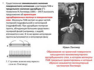 •

Существование минимального значения
поверхностного натяжения у растворов ПАВ и
предельного значения адсорбции (Г∞)
позволили И.Лэнгмюру (1881 – 1957) высказать
предложение об ориентации
адсорбированных молекул в поверхностном
слое. Молекулы ПАВ состоят из двух частей:
полярной (гидрофильной) и неполярной
(гидрофобной). При адсорбции полярная
группа, обладающая большим сродством с
полярной фазой (например, с водой)
втягивается в нее. В то же время неполярная
группа выталкивается в неполярную фазу
(рис.8)
Ирвин Лангмюр
Образование на граничной поверхности
насыщенного мономолекулярного
адсорбционного слоя, в котором молекулы
ПАВ предельно ориентированы и который
образно называется молекулярным
частоколом Лэнгмюра

 
