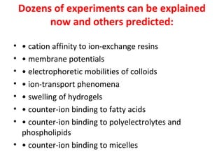 Dozens of experiments can be explained
now and others predicted:
•
•
•
•
•
•
•

• cation affinity to ion‐exchange resins
• membrane potentials
• electrophoretic mobilities of colloids
• ion‐transport phenomena
• swelling of hydrogels
• counter‐ion binding to fatty acids
• counter‐ion binding to polyelectrolytes and
phospholipids
• • counter‐ion binding to micelles

 