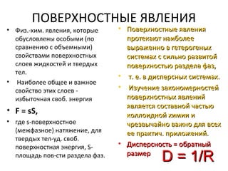 ПОВЕРХНОСТНЫЕ ЯВЛЕНИЯ
• Физ.-хим. явления, которые
обусловлены особыми (по
сравнению с объемными)
свойствами поверхностных
слоев жидкостей и твердых
тел.
• Наиболее общее и важное
свойство этих слоев избыточная своб. энергия

• F = sS,
• где s-поверхностное
(межфазное) натяжение, для
твердых тел-уд. своб.
поверхностная энергия, Sплощадь пов-сти раздела фаз.

• Поверхностные явления
протекают наиболее
выраженно в гетерогеных
системах с сильно развитой
поверхностью раздела фаз,
• т. е. в дисперсных системах.
• Изучение закономерностей
поверхностных явлений
является составной частью
коллоидной химии и
чрезвычайно важно для всех
ее практич. приложений.
• Дисперсность = обратный
размер

D = 1/R

 