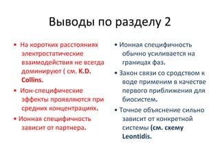 Выводы по разделу 2
• На коротких расстояниях
электростатические
взаимодействия не всегда
доминируют ( см. K.D.
Collins.
• Ион‐специфические
эффекты проявляются при
средних концентрациях.
• Ионная специфичность
зависит от партнера.

• Ионная специфичность
обычно усиливается на
границах фаз.
• Закон связи со сродством к
воде применим в качестве
первого приближения для
биосистем.
• Точное объяснение сильно
зависит от конкретной
системы (см. схему
Leontidis.

 