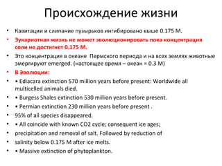 Происхождение жизни
•
•
•
•
•
•
•
•
•
•
•
•

Кавитации и слипание пузырьков ингибировано выше 0.175 M.
Эукариотная жизнь не может эволюционировать пока концентрация
соли не достигнет 0.175 M.
Это концентрация в океане Пермского периода и на всех землях животные
эмергируют emerged. (настоящее время – океан = 0.3 M)
В Эволюции:
• Ediacara extinction 570 million years before present: Worldwide all
multicelled animals died.
• Burgess Shales extinction 530 million years before present.
• Permian extinction 230 million years before present .
95% of all species disappeared.
• All coincide with known CO2 cycle; consequent ice ages;
precipitation and removal of salt. Followed by reduction of
salinity below 0.175 M after ice melts.
• Massive extinction of phytoplankton.

 