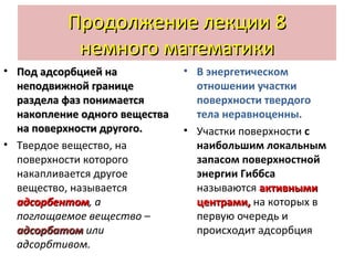 Продолжение лекции 8
немного математики
• Под адсорбцией на
неподвижной границе
раздела фаз понимается
накопление одного вещества
на поверхности другого.
• Твердое вещество, на
поверхности которого
накапливается другое
вещество, называется
адсорбентом, а
адсорбентом
поглощаемое вещество –
адсорбатом или
адсорбтивом.

• В энергетическом
отношении участки
поверхности твердого
тела неравноценны.
• Участки поверхности с
наибольшим локальным
запасом поверхностной
энергии Гиббса
называются активными
центрами, на которых в
первую очередь и
происходит адсорбция

 