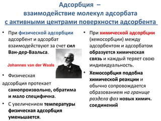 Адсорбция –
взаимодействие молекул адсорбата
с активными центрами поверхности адсорбента
• При физической адсорбции
адсорбент и адсорбат
взаимодействуют за счет сил
Ван-дер-Ваальса.
Johannes van der Waals

• Физическая
адсорбция протекает
самопроизвольно, обратима
и мало специфична.
• С увеличением температуры
физическая адсорбция
уменьшается.

• При химической адсорбции
(хемосорбции) между
адсорбентом и адсорбатом
образуется химическая
связь и каждый теряет свою
индивидуальность.
• Хемосорбция подобна
химической реакции и
обычно сопровождается
образованием на границе
раздела фаз новых химич.
соединений

 